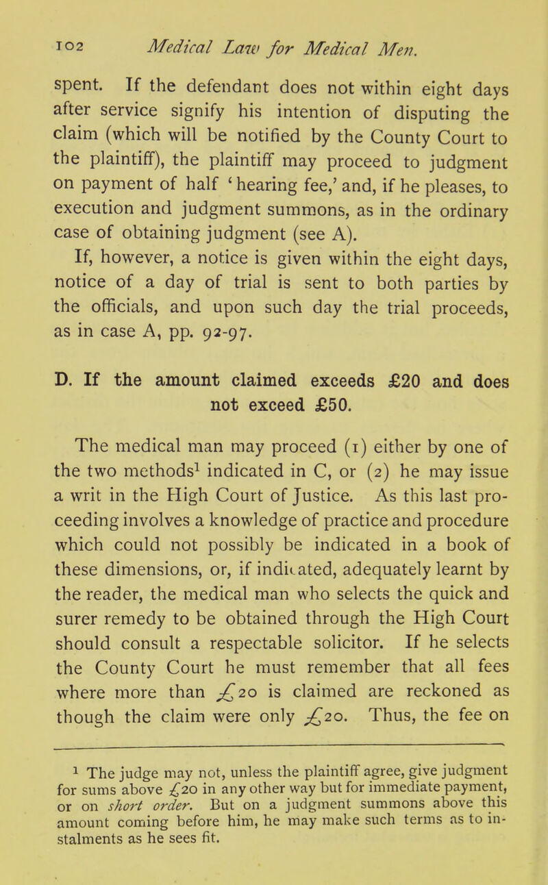 spent. If the defendant does not within eight days after service signify his intention of disputing the claim (which will be notified by the County Court to the plaintiff), the plaintiff may proceed to judgment on payment of half ' hearing fee,' and, if he pleases, to execution and judgment summons, as in the ordinary case of obtaining judgment (see A). If, however, a notice is given within the eight days, notice of a day of trial is sent to both parties by the officials, and upon such day the trial proceeds, as in case A, pp. 92-97. D. If the amount claimed exceeds £20 and does not exceed £50. The medical man may proceed (i) either by one of the two methods^ indicated in C, or (2) he may issue a writ in the High Court of Justice. As this last pro- ceeding involves a knowledge of practice and procedure which could not possibly be indicated in a book of these dimensions, or, if indicated, adequately learnt by the reader, the medical man who selects the quick and surer remedy to be obtained through the High Court should consult a respectable solicitor. If he selects the County Court he must remember that all fees where more than ^20 is claimed are reckoned as though the claim were only £20. Thus, the fee on 1 The judge may not, unless the plaintiff agree, give judgment for sums above £20 in any other way but for immediate payment, or on short order. But on a judgment summons above this amount coming before him, he may make such terms as to in- stalments as he sees fit.