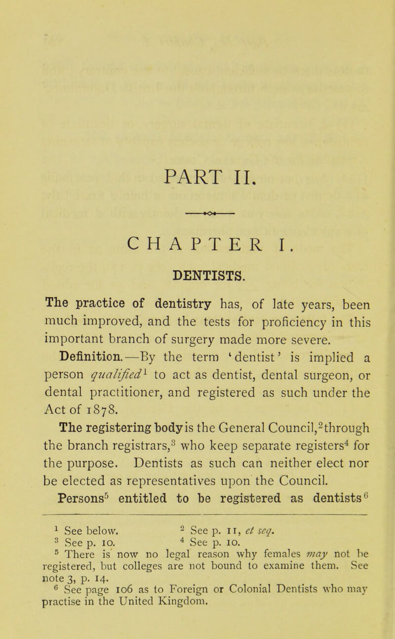 PART 11. K>« CHAPTER I. DENTISTS. The practice of dentistry has, of late years, been much improved, and the tests for proficiency in this important branch of surgery made more severe. Definition.—By the terra 'dentist' is implied a person qualified^ to act as dentist, dental surgeon, or dental practitioner, and registered as such under the Act of 1878. The registering body is the General Council,^through the branch registrars,^ who keep separate registers^ for the purpose. Dentists as such can neither elect nor be elected as representatives upon the Council. Persons^ entitled to be registered as dentists^ ^ See below. ^ See p. ct seq. ^ See p. 10. ^ See p. 10. ^ There is now no legal reason why females may not be registered, but colleges are not bound to examine them. See note 3, p. 14. ^ See page 106 as to Foreign or Colonial Dentists who may practise in the United Kingdom.