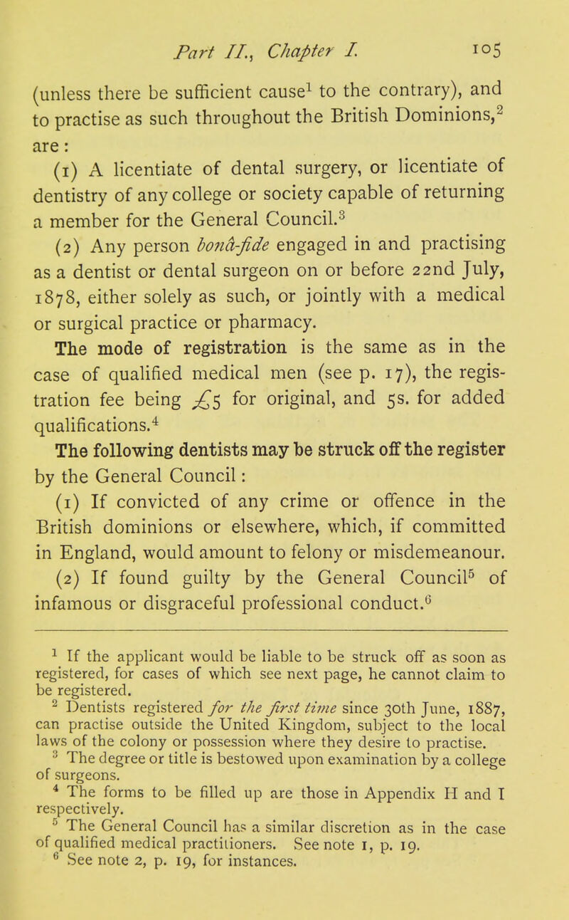 (unless there be sufficient cause^ to the contrary), and to practise as such throughout the British Dominions,^ are: (1) A licentiate of dental surgery, or licentiate of dentistry of any college or society capable of returning a member for the General Council.^ (2) Any person bo?id-fide engaged in and practising as a dentist or dental surgeon on or before 22nd July, 1878, either solely as such, or jointly with a medical or surgical practice or pharmacy. The mode of registration is the same as in the case of qualified medical men (see p. 17), the regis- tration fee being £s original, and 5s. for added qualifications.^ The following dentists may be struck oif the register by the General Council: (1) If convicted of any crime or offence in the British dominions or elsewhere, which, if committed in England, would amount to felony or misdemeanour. (2) If found guilty by the General Council^ of infamous or disgraceful professional conduct.^ ^ If the applicant would be liable to be struck off as soon as registered, for cases of which see next page, he cannot claim to be registered. ^ Dentists registered for the first time since 30th June, 1887, can practise outside the United Kingdom, subject to the local laws of the colony or possession where they desire to practise. ^ The degree or title is bestowed upon examination by a college of surgeons. * The forms to be filled up are those in Appendix H and I respectively.  The General Council ha? a similar discretion as in the case of qualified medical practitioners. See note i, p. 19. ^ See note 2, p. 19, for instances.