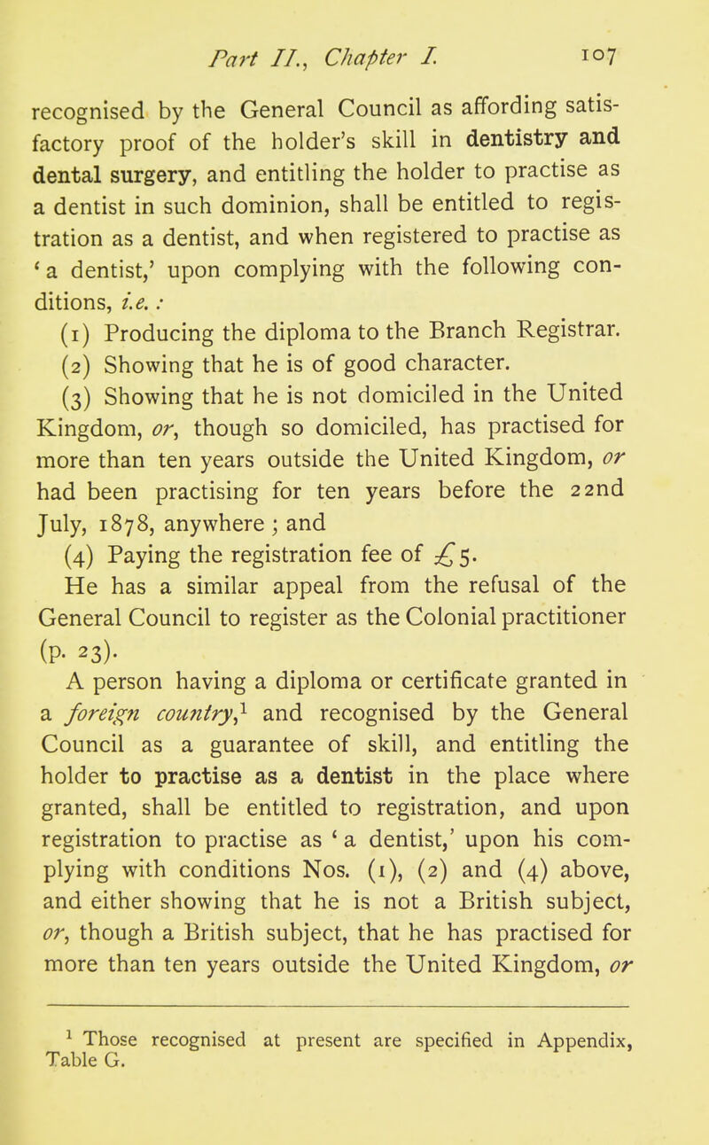 recognised by the General Council as affording satis- factory proof of the holder's skill in dentistry and dental surgery, and entitling the holder to practise as a dentist in such dominion, shall be entitled to regis- tration as a dentist, and when registered to practise as *a dentist,' upon complying with the following con- ditions, i.e.: (1) Producing the diploma to the Branch Registrar. (2) Showing that he is of good character. (3) Showing that he is not domiciled in the United Kingdom, or, though so domiciled, has practised for more than ten years outside the United Kingdom, or had been practising for ten years before the 22nd July, 1878, anywhere ; and (4) Paying the registration fee oi He has a similar appeal from the refusal of the General Council to register as the Colonial practitioner (P- 23). A person having a diploma or certificate granted in a foreign country^ and recognised by the General Council as a guarantee of skill, and entitling the holder to practise as a dentist in the place where granted, shall be entitled to registration, and upon registration to practise as ' a dentist,' upon his com- plying with conditions Nos. (i), (2) and (4) above, and either showing that he is not a British subject, or, though a British subject, that he has practised for more than ten years outside the United Kingdom, or ^ Those recognised at present are specified in Appendix, Table G.