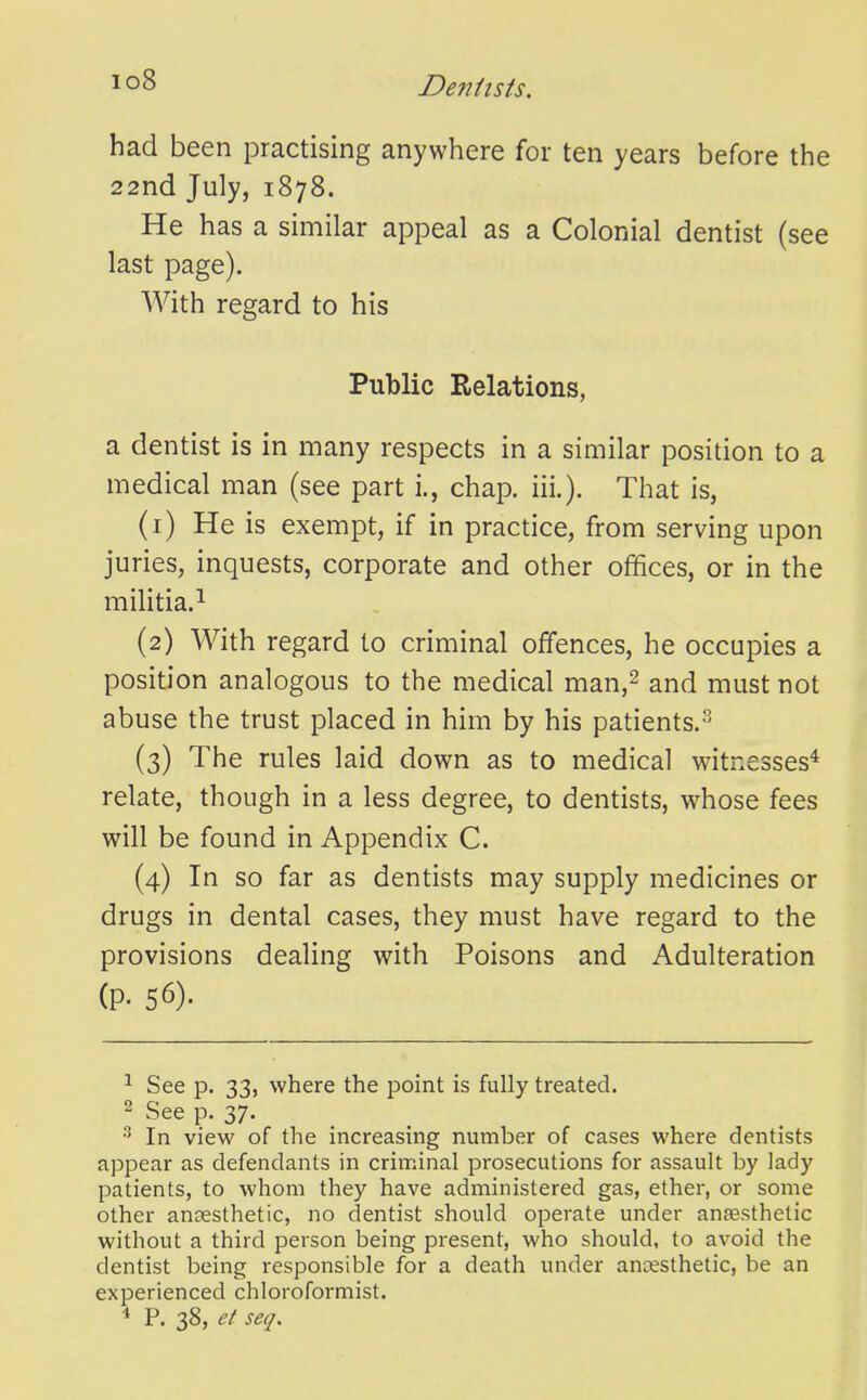 io8 had been practising anywhere for ten years before the 22nd July, 1878. He has a similar appeal as a Colonial dentist (see last page). With regard to his Public Relations, a dentist is in many respects in a similar position to a medical man (see part i., chap. iii.). That is, (1) He is exempt, if in practice, from serving upon juries, inquests, corporate and other offices, or in the militia.^ (2) With regard to criminal offences, he occupies a position analogous to the medical man,^ and must not abuse the trust placed in him by his patients.-^ (3) The rules laid down as to medical witnesses* relate, though in a less degree, to dentists, whose fees will be found in Appendix C. (4) In so far as dentists may supply medicines or drugs in dental cases, they must have regard to the provisions dealing with Poisons and Adulteration (p. 56). ^ See p. 33, where the point is fully treated. 2 See p. 37. ^ In view of the increasing number of cases where dentists appear as defendants in criminal prosecutions for assault by lady patients, to whom they have administered gas, ether, or some other anaesthetic, no dentist should operate under anaesthetic without a third person being present, who should, to avoid the dentist being responsible for a death under anesthetic, be an experienced chloroformist. ^ P. 38, et seq.