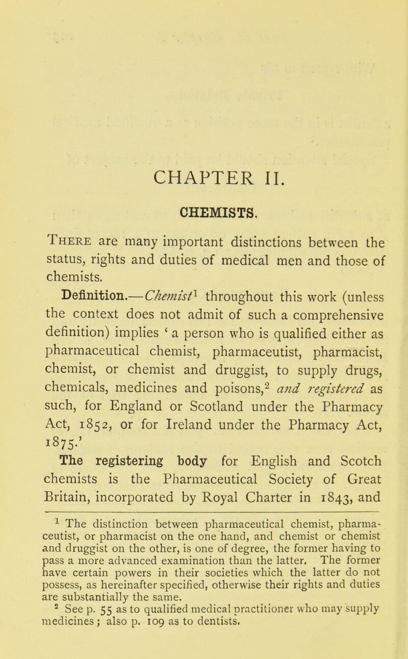 CHEMISTS. There are many important distinctions between the status, rights and duties of medical men and those of chemists. Definition.—Chemisf^ throughout this work (unless the context does not admit of such a comprehensive definition) implies ' a person who is qualified either as pharmaceutical chemist, pharmaceutist, pharmacist, chemist, or chemist and druggist, to supply drugs, chemicals, medicines and poisons,^ and registered as such, for England or Scotland under the Pharmacy Act, 1852, or for Ireland under the Pharmacy Act, 1875.' The registering body for English and Scotch chemists is the Pharmaceutical Society of Great Britain, incorporated by Royal Charter in 1843, ^ The distinction between pharmaceutical chemist, pharma- ceutist, or pharmacist on the one hand, and chemist or chemist and druggist on the other, is one of degree, the former having to pass a more advanced examination than the latter. The former have certain powers in their societies which the latter do not possess, as hereinafter specified, otherwise their rights and duties are substantially the same. See p. 55 as to qualified medical practitioner who may supply medicines; also p. 109 as to dentists.