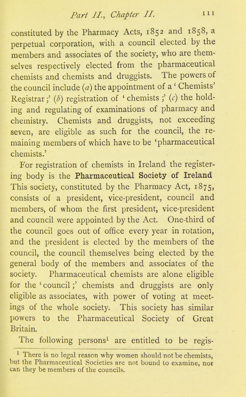 constituted by the Pharmacy Acts, 1852 and 1858, a perpetual corporation, with a council elected by the members and associates of the society, who are them- selves respectively elected from the pharmaceutical chemists and chemists and druggists. The powers of the council include («) the appointment of a' Chemists' Registrar{b) registration of ' chemists j' {c) the hold- ing and regulating of examinations of pharmacy and chemistry. Chemists and druggists, not exceeding seven, are eligible as such for the council, the re- maining members of which have to be 'pharmaceutical chemists.' For registration of chemists in Ireland the register- ing body is the Pharmaceutical Society of Ireland This society, constituted by the Pharmacy Act, 1875, consists of a president, vice-president, council and members, of whom the first president, vice-president and council were appointed by the Act. One-third of the council goes out of office every year in rotation, and the president is elected by the members of the council, the council themselves being elected by the general body of the members and associates of the society. Pharmaceutical chemists are alone eligible for the ' council;' chemists and druggists are only eligible as associates, with power of voting at meet- ings of the whole society. This society has similar powers to the Pharmaceutical Society of Great Britain. The following persons^ are entitled to be regis- ^ There is no legal reason why women should not be chemists, but the Pharmaceutical Societies are not bound to examine, nor can they be members of the councils.