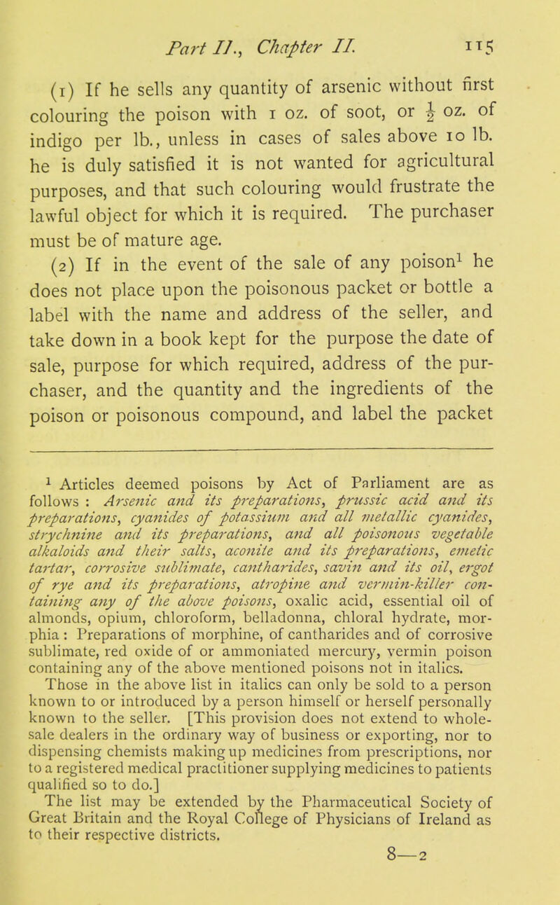 (1) If he sells any quantity of arsenic without first colouring the poison with i oz. of soot, or \ oz. of indigo per lb., unless in cases of sales above lo lb. he is duly satisfied it is not wanted for agricultural purposes, and that such colouring would frustrate the lawful object for which it is required. The purchaser must be of mature age. (2) If in the event of the sale of any poison^ he does not place upon the poisonous packet or bottle a label with the name and address of the seller, and take down in a book kept for the purpose the date of sale, purpose for which required, address of the pur- chaser, and the quantity and the ingredients of the poison or poisonous compound, and label the packet 1 Articles deemed poisons by Act of Parliament are as follows : Arsenic and its preparations^ prussic acid and its preparations^ cyanides of potassium a7id all metallic cyanides^ strychnine and its preparations^ and all poisonous vegetable alkaloids and their salts, aconite and its preparations, emetic tartar, corrosive sublimate, cantha7'ides, savin and its oil, ergot of rye atid its preparatiojts, atroptJie aiid vermin-killer con- tainifig any of the above poisons, oxalic acid, essential oil of almonds, opium, chloroform, belladonna, chloral hydrate, mor- phia : Preparations of morphine, of cantharides and of corrosive sublimate, red oxide of or ammoniated mercury, vermin poison containing any of the above mentioned poisons not in italics. Those in the above list in italics can only be sold to a person known to or introduced by a person himself or herself personally known to the seller. [This provision does not extend to whole- sale dealers in the ordinary way of business or exporting, nor to dispensing chemists making up medicines from prescriptions, nor to a registered medical practitioner supplying medicines to patients qualified so to do.] The list may be extended by the Pharmaceutical Society of Great Britain and the Royal College of Physicians of Ireland as to their respective districts. 8—2