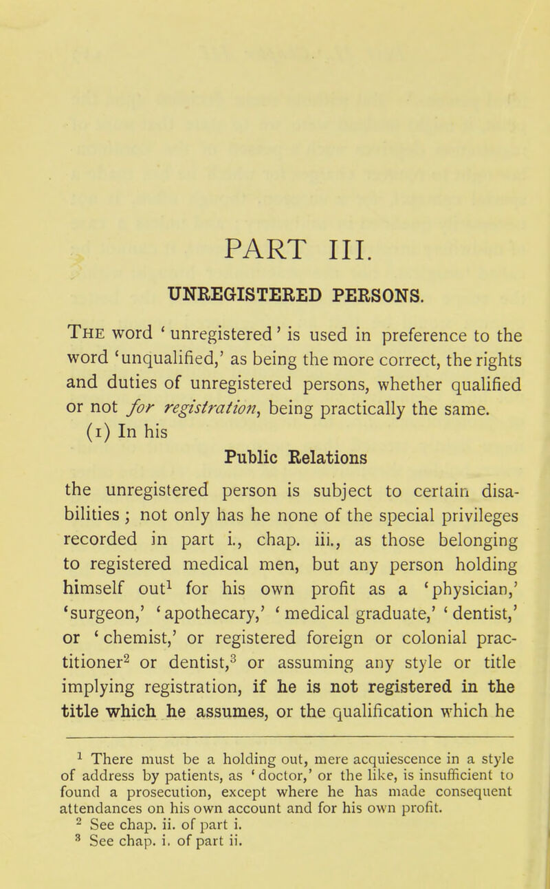 UNREGISTERED PERSONS. The word * unregistered' is used in preference to the word 'unqualified,' as being the more correct, the rights and duties of unregistered persons, whether qualified or not for registraiiofi, being practically the same, (i) In his Public Relations the unregistered person is subject to certain disa- bilities ; not only has he none of the special privileges recorded in part i., chap, iii., as those belonging to registered medical men, but any person holding himself out^ for his own profit as a 'physician,' 'surgeon,' 'apothecary,' ' medical graduate,'' dentist,' or ' chemist,' or registered foreign or colonial prac- titioner^ or dentist,^ or assuming any style or title implying registration, if he is not registered in the title which he assumes, or the qualification which he ^ There must be a holding out, mere acquiescence in a style of address by patients, as 'doctor,' or the hke, is insufficient to found a prosecution, except where he has made consequent attendances on his own account and for his own profit. ^ See chap. ii. of part i. ^ See chap. i. of part ii.