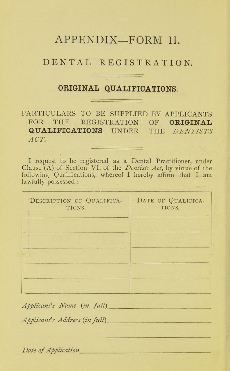DENTAL REGISTRATION. ORIGINAL QUALIFICATIONS. PARTICULARS TO BE SUPPLIED BY APPLICANTS FOR THE REGISTRATION OF ORIGINAL aUALIFICATIONS UNDER THE DENTISTS ACT. I request to be registered as a Dental Practitioner, under Clause (A) of Section VI. of the Dentists Act, by virtue of the following Qualifications, whereof I hereby affirm that I am lawfully possessed : Description of Qualifica- tions. Date of Qualifica- tions. Applicant''s Name {in full) Applicant's Address {in full)