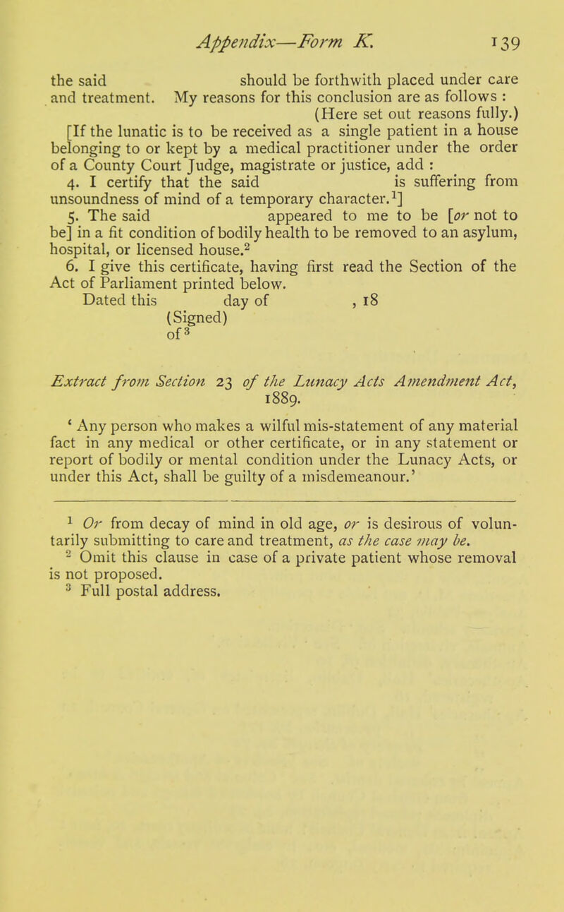 the said should be forthwith placed under care and treatment. My reasons for this conclusion are as follows : (Here set out reasons fully.) [If the lunatic is to be received as a single patient in a house belonging to or kept by a medical practitioner under the order of a County Court Judge, magistrate or justice, add : 4. I certify that the said is suffering from unsoundness of mind of a temporary character.^] 5. The said appeared to me to be \p7' not to be] in a fit condition of bodily health to be removed to an asylum, hospital, or licensed house.^ 6. I give this certificate, having first read the Section of the Act of Parliament printed below. Dated this day of ,18 (Signed) of3 Extract from Section 23 of the Lunacy Acts Amendment Act, 1889. * Any person who makes a wilful mis-statement of any material fact in any medical or other certificate, or in any statement or report of bodily or mental condition under the Lunacy Acts, or under this Act, shall be guilty of a misdemeanour.' 1 Or from decay of mind in old age, or is desirous of volun- tarily submitting to care and treatment, as the case may be, ^ Omit this clause in case of a private patient whose removal is not proposed. ^ Full postal address.