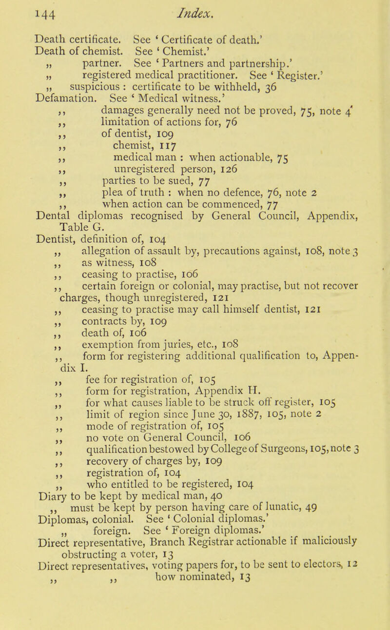 Death certificate. See * Certificate of death.' Death of chemist. See ' Chemist.' „ partner. See ' Partners and partnership.' „ registered medical practitioner. See * Register.' „ suspicious : certificate to be withheld, 36 Defamation. See ' Medical witness.' damages generally need not be proved, 75, note 4' limitation of actions for, 76 ,, of dentist, 109 ,, chemist, 117 medical man : when actionable, 75 unregistered person, 126 parties to be sued, 77 ,, plea of truth : when no defence, 76, note 2 ,, when action can be commenced, 77 Dental diplomas recognised by General Council, Appendix, Table G. Dentist, definition of, 104 allegation of assault by, precautions against, 108, note 3 as witness, 108 ceasing to practise, 106 ,, certain foreign or colonial, may practise, but not recover charges, though unregistered, 121 ceasing to practise may call himself dentist, I2i contracts by, 109 death of, 106 exemption from juries, etc., 108 ,, form for registering additional qualification to. Appen- dix I. fee for registration of, 105 ,, form for registration. Appendix H. „ for what causes liable to be struck off register, 105 limit of region since June 30, 1887, 105, note 2 mode of registration of, 105 no vote on General Council, 106 qualification bestowed by College of Surgeons, 105, note 3 recovery of charges by, 109 registration of, 104 „ who entitled to be registered, 104 Diary to be kept by medical man, 40 ,, must be kept by person having care of lunatic, 49 Diplomas, colonial. See ' Colonial diplomas.' „ foreign. See ' Foreign diplomas.' Direct representative. Branch Registrar actionable if maliciously obstructing a voter, 13 Direct representatives, voting papers for, to be sent to electors, 12 ,, how nominated, 13
