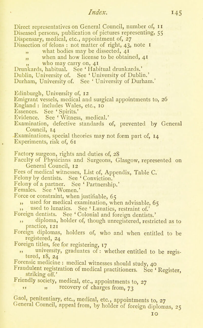 Direct representatives on General Council, number of, 11 Diseased persons, publication of pictures representing, 55 Dispensary, medical, etc., appointment of, 27 Dissection of felons : not matter of right, 43, note I „ what bodies may be dissected, 41 „ when and how license to be obtained, 41 „ who may carry on, 41 Drunkards, habitual. See ' Habitual drunkards.' Dublin, University of. See 'University of Dublin.' Durham, University of. See ' University of Durham.' Edinburgh, University of, 12 Emigrant vessels, medical and surgical appointments to, 26 England : includes Wales, etc., 10 Essences. See * Spirits,' Evidence. See ' Witness, medical.' Examination, defective standards of, prevented by General Council, 14 Examinations, special theories may not form part of, 14 Experiments, risk of, 61 Factory surgeon, rights and duties of, 28 Faculty of Physicians and Surgeons, Glasgow, represented on General Council, 12 Fees of medical witnesses, List of. Appendix, Table C. Felony by dentists. See ' Conviction.' Felony of a partner. See ' Partnership.' Females. See 'Women.' Force or constraint, when justifiable, 65 „ used for medical examination, when advisable, 65 ,, used to lunatics. See * Lunatics, restraint of.' Foreign dentists. See ' Colonial and foreign dentists.' diploma, holder of, though unregistered, restricted as to practice, 121 Foreign diplomas, holders of, who and when entitled to be registered, 24 Foreign titles, fee for registering, 17 ,, university, graduates of: whether entitled to be regis- tered, 18, 24 Forensic medicine : medical witnesses should study, 40 Fraudulent registration of medical practitioners. See ' Register, striking off.' Friendly society, medical, etc., appointments to, 27 >j M recovery of charges from, 73 Gaol, penitentiary, etc., medical, etc., appointments to, 27 General Council, appeal from, by holder of foreign diplomas, 25 10