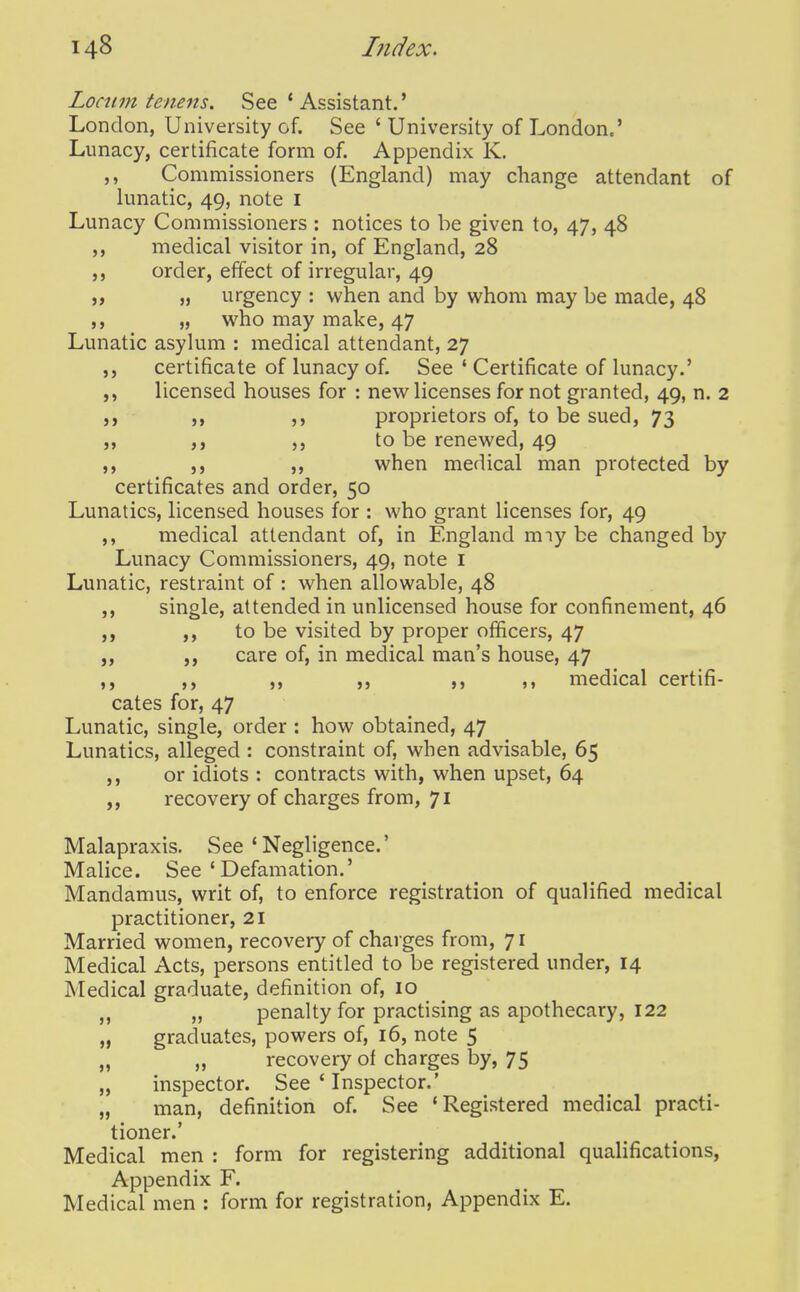 Locttm tenens. See 'Assistant.' London, University of. See ' University of London.' Lunacy, certificate form of. Appendix K. Commissioners (England) may change attendant of lunatic, 49, note i Lunacy Commissioners : notices to be given to, 47, 48 ,, medical visitor in, of England, 28 ,, order, effect of irregular, 49 ,7 „ urgency : when and by whom may be made, 48 „ who may make, 47 Lunatic asylum : medical attendant, 27 certificate of lunacy of. See ' Certificate of lunacy.' licensed houses for : new licenses fornot granted, 49, n. 2 ,, ,, proprietors of, to be sued, 73 to be renewed, 49 ,, ,, when medical man protected by certificates and order, 50 Lunatics, licensed houses for : who grant licenses for, 49 medical attendant of, in England miy be changed by Lunacy Commissioners, 49, note i Lunatic, restraint of : when allowable, 48 ,, single, attended in unlicensed house for confinement, 46 to be visited by proper officers, 47 „ care of, in medical man's house, 47 ,, ,, ,, ,, ,, medical certifi- cates for, 47 Lunatic, single, order : how obtained, 47 Lunatics, alleged : constraint of, when advisable, 65 or idiots : contracts with, when upset, 64 recovery of charges from, 71 Malapraxis. See ' Negligence.' MaHce. See 'Defamation.' Mandamus, writ of, to enforce registration of qualified medical practitioner, 21 Married women, recovery of charges from, 71 Medical Acts, persons entitled to be registered under, 14 Medical graduate, definition of, 10 „ penalty for practising as apothecary, 122 „ graduates, powers of, 16, note 5 „ „ recovery of charges by, 75 „ inspector. See ' Inspector.' „ man, definition of. See 'Registered medical practi- tioner.' Medical men : form for registering additional qualifications, Appendix F. Medical men : form for registration. Appendix E.