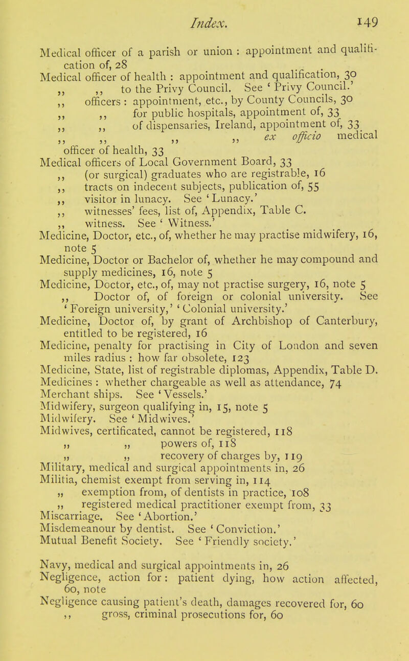 Medical officer of a parish or union : appointment and qualiti- cation of, 28 Medical officer of health : appointment and qualification, 30 to the Privy Council. See ' Privy Council.' ,, officers : appointment, etc., by County Councils, 30 „ for public hospitals, appointment of, 33 of dispensaries, Ireland, appointment of, 33 ex officio medical officer of health, 33 Medical officers of Local Government Board, 33 (or surgical) graduates who are registrable, 16 tracts on indecent subjects, publication of, 55 visitor in lunacy. See'Lunacy.' witnesses' fees, list of. Appendix, Table C. witness. See ' Witness.' Medicine, Doctor, etc., of, whether he may practise midwifery, 16, note 5 Medicine, Doctor or Bachelor of, whether he may compound and supply medicines, 16, note 5 Medicine, Doctor, etc., of, may not practise surgery, 16, note 5 ,, Doctor of, of foreign or colonial university. See ' Foreign university,' ' Colonial university.' Medicine, Doctor of, by grant of Archbishop of Canterbury, entitled to be registered, 16 Medicine, penalty for practising in City of London and seven miles radius : how^ far obsolete, 123 Medicine, State, list of registrable diplomas. Appendix, Table D. Medicines : whether chargeable as well as attendance, 74 Merchant ships. See 'Vessels.' Midwifery, surgeon qualifying in, 15, note 5 Midwifery. See * Midwives.' Midwives, certificated, cannot be registered, 118 ,, „ powers of, 118 „ „ recovery of charges by, 119 Military, medical and surgical appointments in, 26 Militia, chemist exempt from serving in, 114 „ exemption from, of dentists in practice, 108 ,, registered medical practitioner exempt from, 33 Miscarriage. See 'Abortion.' Misdemeanour by dentist. See ' Conviction.' Mutual Benefit Society. See ' Friendly society.' Navy, medical and surgical appointments in, 26 Negligence, action for: patient dying, how action affected, 60, note Negligence causing patient's death, damages recovered for, 60 ,, gross, criminal prosecutions for, 60