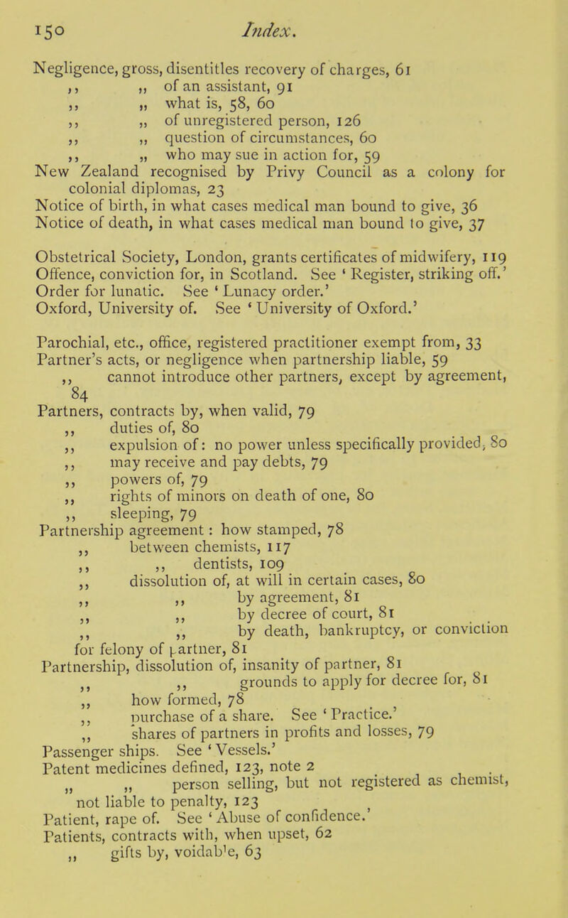 hidex. J > 5> > J Negligence, gross, disentitles recovery of charges, 6i of an assistant, 91 „ what is, 58, 60 ,, of unregistered person, 126 ,, question of circumstances, 60 „ who may sue in action for, 59 New Zealand recognised by Privy Council as a colony for colonial diplomas, 23 Notice of birth, in what cases medical man bound to give, 36 Notice of death, in what cases medical man bound to give, 37 Obstetrical Society, London, grants certificates of midwifery, 119 Offence, conviction for, in Scotland. vSee ' Register, striking off.' Order for lunatic. See ' Lunacy order.' Oxford, University of. See ' University of Oxford.' Parochial, etc., office, registered practitioner exempt from, 33 Partner's acts, or negligence when partnership liable, 59 ,, cannot introduce other partners, except by agreement, 84 Partners, contracts by, when valid, 79 duties of, 80 expulsion of: no power unless specifically provided; So may receive and pay debts, 79 powers of, 79 rights of minors on death of one, 80 sleeping, 79 Partnership agreement: how stamped, 78 ,j between chemists, 117 ,, dentists, 109 dissolution of, at will in certain cases, 80 by agreement, 81 by decree of court, 81 by death, bankruptcy, or conviction for felony of partner, 81 Partnership, dissolution of, insanity of partner, 81 grounds to apply for decree for, 81 how formed, 78 purchase of a share. See * Practice.' 'shares of partners in profits and losses, 79 Passenger ships. See ' Vessels.' Patent medicines defined, 123, note 2 „ „ person selling, but not registered as chemist, not liable to penalty, 123 Patient, rape of. See 'Abuse of confidence.' Patients, contracts with, when upset, 62 gifts by, voidable, 63 3 5 5> »> J5 55