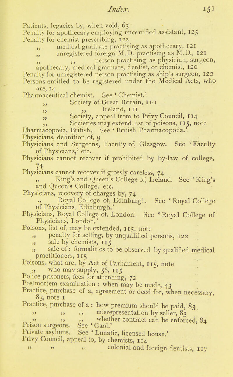 Patients, legacies by, when void, 63 Penalty for apothecary employing uncertified assistant, 125 Penalty for chemist prescribing, 122 medical graduate practising as apothecary, 121 unregistered foreign M.D. practising as M.D., 121 person practising as physician, surgeon, apothecary, medical graduate, dentist, or chemist, 120 Penalty for unregistered person practising as ship's surgeon, 122 Persons entitled to be registered under the Medical Acts, who are, 14 Pharmaceutical chemist. See ' Chemist.' Society of Great Britain, no ,, Ireland, in „ Society, appeal from to Privy Council, 114 Societies may extend list of poisons, 115, note Pharmacopoeia, British. See ' British Pharmacopoeia.' Physicians, definition of, 9 Physicians and Surgeons, Faculty of, Glasgow. See * Faculty of Physicians,' etc. Physicians cannot recover if prohibited by by-law of college, 74 Physicians cannot recover if grossly careless, 74 „ King's and Queen's College of, Ireland. See * King's and Queen's College,' etc. Physicians, recovery of charges by, 74 „ Royal College of, Edinburgh. See * Royal College of Physicians, Edinburgh.' Physicians, Royal College of, London. See ' Royal College of Physicians, London.' Poisons, list of, may be extended, 115, note „ penalty for selling, by unqualified persons, 122 „ sale by chemists, 115 „ sale of: formalities to be observed by qualified medical practitioners, 115 Poisons, what are, by Act of Parliament, 115, note who may supply, 56, 115 Police prisoners, fees for attending, 72 Postmortem examination : when may be made, 43 Practice, purchase of a, agreement or deed for, when necessary, 83, note I Practice, purchase of a : how premium should be paid, 83 » >> misrepresentation by seller, 83 ^ .»> '> »» whether contract can be enforced, 84 Prison surgeons. See ' Gaol.' Private asylums. See * Lunatic, licensed house.' Privy Council, appeal to, by chemists, 114  »» » colonial and foreign dentists, 117