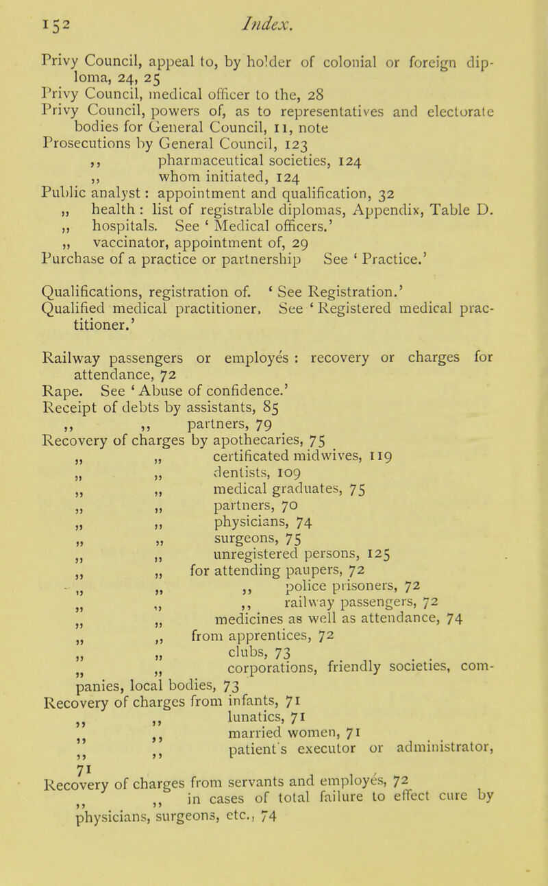 Privy Council, appeal to, by hoMer of colonial or foreign dip- loma, 24, 25 Privy Council, medical officer to the, 28 Privy Council, powers of, as to representatives and electorate bodies for General Council, 11, note Prosecutions by General Council, 123 pharmaceutical societies, 124 whom initiated, 124 Public analyst: appointment and qualification, 32 „ health : list of registrable diplomas. Appendix, Table D. ,, hospitals. See ' Medical officers.' ,, vaccinator, appointment of, 29 Purchase of a practice or partnership See * Practice.' Qualifications, registration of. ' See Registration.' Qualified medical practitioner. See ' Registered medical prac- titioner.' Railway passengers or employes : recovery or charges for attendance, 72 Rape. See * Abuse of confidence.' Receipt of debts by assistants, 85 ,, ,, partners, 79 Recovery of charges by apothecaries, 75 „ „ certificated midwives, 119 „ „ dentists, 109 „ „ medical graduates, 75 „ ,, partners, 70 „ „ physicians, 74 „ „ surgeons, 75 „ „ unregistered persons, 125 „ „ for attending paupers, 72 - „ „ police prisoners, 72 ,, railway passengers, 72 medicines as well as attendance, 74 ,, from apprentices, 72 „ » clubs, 73 ^ _ corporations, friendly societies, com- panies, local bodies, 73 Recovery of charges from infants, 71 ,, lunatics, 71 J J married women, 71 patient s executor or administrator, 71 Recovery of charges from servants and employes, 72 in cases of total failure to effect cure by physicians, surgeons, etc., 74 » » >» 5>