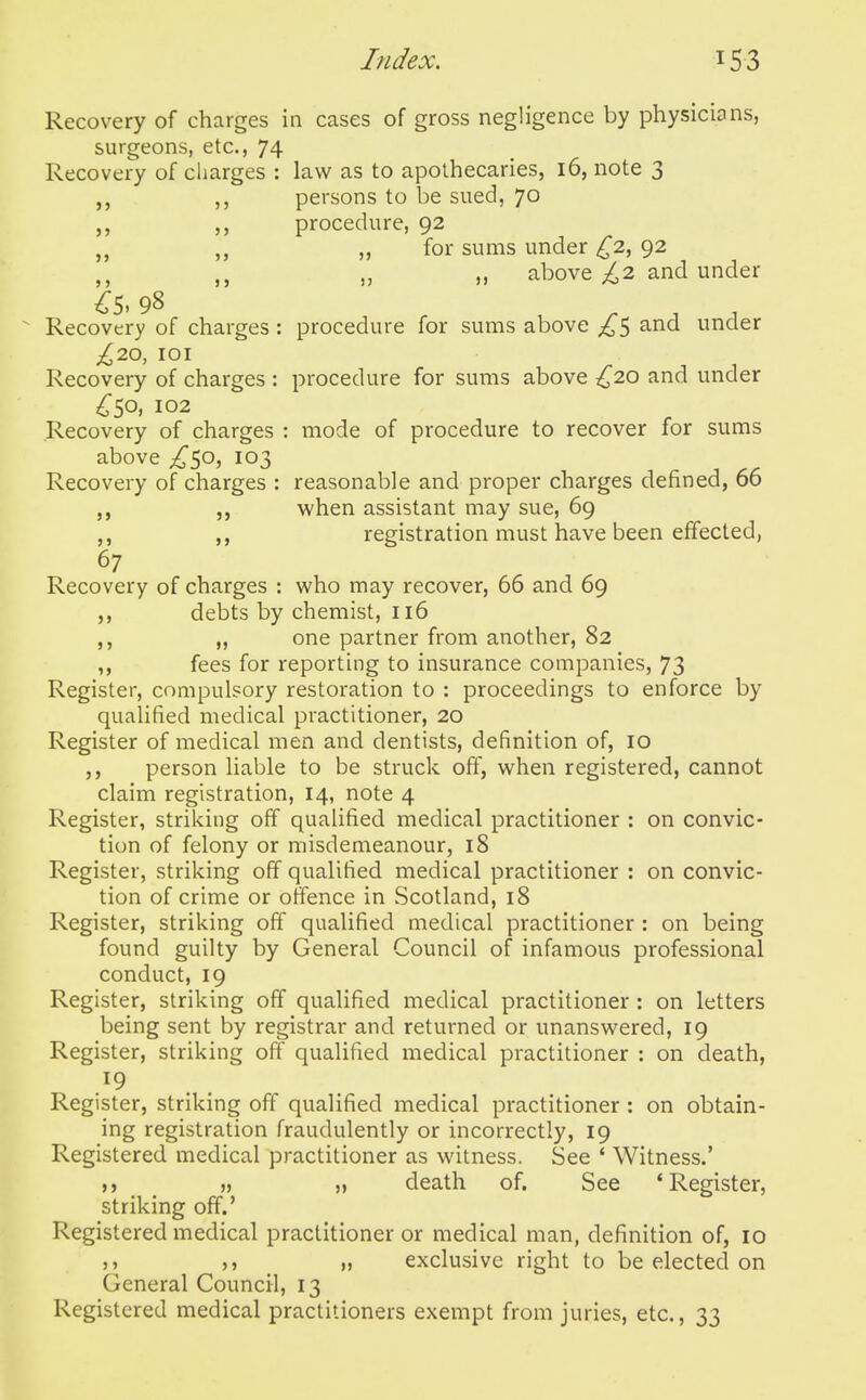 5> Recovery of charges in cases of gross negligence by physicians, surgeons, etc., 74 Recovery of charges : law as to apothecaries, 16, note 3 persons to be sued, 70 procedure, 92 „ for sums under ^2, 92 „ „ above ;^2 and under Recovery of charges : procedure for sums above £^ and under £2.0, lOI Recovery of charges : procedure for sums above ,^20 and under C^o, 102 Recovery of charges : mode of procedure to recover for sums above ^50, 103 Recovery of charges : reasonable and proper charges defined, 00 when assistant may sue, 69 registration must have been effected, 67 Recovery of charges : who may recover, 66 and 69 debts by chemist, 116 one partner from another, 82 fees for reporting to insurance companies, 73 Register, compulsory restoration to : proceedings to enforce by qualified medical practitioner, 20 Register of medical men and dentists, definition of, 10 person liable to be struck off, when registered, cannot claim registration, 14, note 4 Register, striking off qualified medical practitioner : on convic- tion of felony or misdemeanour, 18 Register, striking off qualified medical practitioner : on convic- tion of crime or offence in Scotland, 18 Register, striking off qualified medical practitioner : on being found guilty by General Council of infamous professional conduct, 19 Register, striking off qualified medical practitioner : on letters being sent by registrar and returned or unanswered, 19 Register, striking off qualified medical practitioner : on death, Register, striking off qualified medical practitioner : on obtain- ing registration fraudulently or incorrectly, 19 Registered medical practitioner as witness. See ' Witness.' }) » ,) death of. See 'Register, striking off.' Re gistered medical practitioner or medical man, definition of, 10 J, „ exclusive right to be elected on General Council, 13 Registered medical practitioners exempt from juries, etc., 33