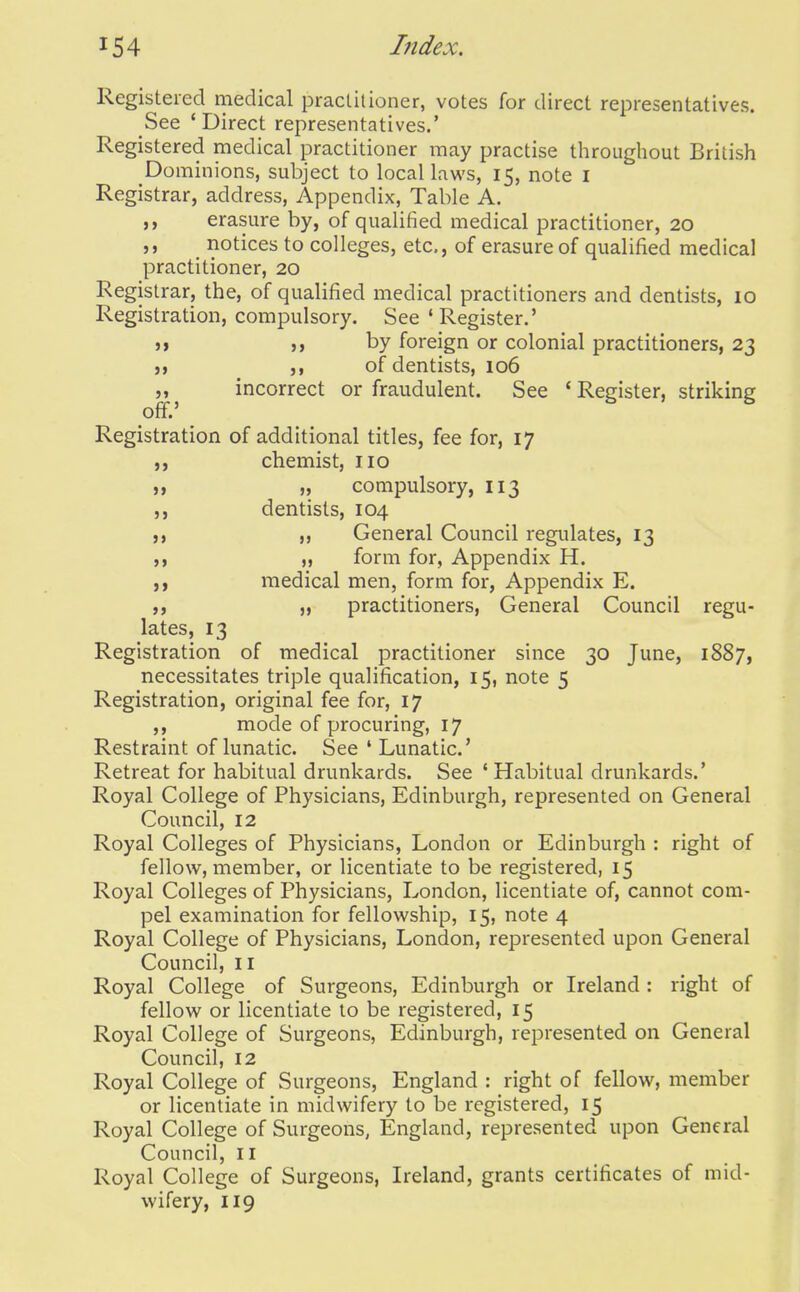 Registered medical praclilioner, votes for direct representatives. See 'Direct representatives.' Registered medical practitioner may practise throughout British Dominions, subject to local laws, 15, note I Registrar, address. Appendix, Table A. ,, erasure by, of qualified medical practitioner, 20 ,, notices to colleges, etc., of erasure of qualified medical practitioner, 20 Registrar, the, of qualified medical practitioners and dentists, 10 Registration, compulsory. See 'Register.' }} M by foreign or colonial practitioners, 23 )) ,, of dentists, 106 „ incorrect or fraudulent. See ' Register, striking off.' Registration of additional titles, fee for, 17 ,, chemist, no ]) compulsory, 113 ,, dentists, 104 „ General Council regulates, 13 „ form for, Appendix H. ,) medical men, form for, Appendix E. „ practitioners. General Council regu- lates, 13 Registration of medical practitioner since 30 June, 1887, necessitates triple qualification, 15, note 5 Registration, original fee for, 17 ,, mode of procuring, 17 Restraint of lunatic. See ' Lunatic' Retreat for habitual drunkards. See ' Habitual drunkards.' Royal College of Physicians, Edinburgh, represented on General Council, 12 Royal Colleges of Physicians, London or Edinburgh : right of fellow, member, or licentiate to be registered, 15 Royal Colleges of Physicians, London, licentiate of, cannot com- pel examination for fellowship, 15, note 4 Royal College of Physicians, London, represented upon General Council, II Royal College of Surgeons, Edinburgh or Ireland : right of fellow or licentiate to be registered, 15 Royal College of Surgeons, Edinburgh, represented on General Council, 12 Royal College of Surgeons, England : right of fellow, member or licentiate in midwifery to be registered, 15 Royal College of Surgeons, England, represented upon General Council, II Royal College of Surgeons, Ireland, grants certificates of mid- wifery, 119