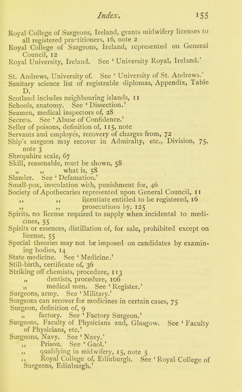 Royal College of Surgeons, Ireland, grants midwifery licenses to all registered pra'^titioners, 16, note 2 Royal College of Surgeons, Ireland, represented on General Council, 12 ^ Royal University, Ireland. See ' University Royal, Ireland.' St. Andrews, University of. See ' University of St. Andrews.' Sanitary science list of registrable diplomas, Appendix, Table D. Scotland includes neighbouring islands, il Schools, anatomy. See ' Dissection.' Seamen, medical inspectors of, 28 Secrets. See ' Abuse of Confidence.' Seller of poisons, definition of, 115, note Servants and employes, recovery of charges from, 72 Ship's surgeon miy recover in Admiralty, etc., Division, 75, note 3 Shropshire scale, 67 Skill, reasonable, must be shown, 58 „ what is, 58 Slander. See ' Defamation.' Small-pox, inoculation with, punishment for, 46 Society of Apothecaries represented upon General Council, II licentiate entitled to be registered, 16 ,, ,, prosecutions by, 125 Spirits, no license required to supply when incidental to medi- cines, 55 Spirits or essences, distillation of, for sale, prohibited except on license, 55 Special theories may not be imposed on candidates by examin- ing bodies, 14 State medicine. See * Medicine.' Still-birth, certificate of, 36 Striking off chemists, procedure, 113 „ dentists, procedure, 106 „ medical men. See ' Register.' Surgeons, army. See ' Military.' Surgeons can recover for medicines in certain cases, 75 vSurgeon, definition of, 9 „ factory. See ' Factory Surgeon.' Surgeons, Faculty of Physicians and, Glasgow. See ' Faculty of Physicians, etc' Surgeons, Navy. See ' Navy.' Prison. See ' Gaol.' ,, qualifying in midwifery, 15, note 5 ,, Royal College of, Edinburgh. See 'Royal College of Surgeons, Edinburgh.'