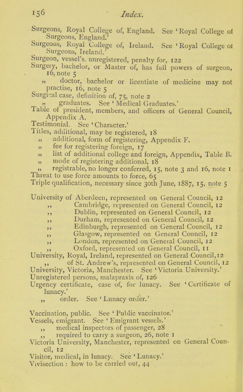 Surgeons, Royal College of, England. See 'Royal College of Surgeons, England.' Surgeons, Royal College of, Ireland. See ' Royal College ol Surgeons, Ireland.' Surgeon, vessel's, unregistered, penalty for, 122 Surgery, bachelor, or Master of, has full powers of surgeon, 16, note 5 M doctor, bachelor or licentiate of medicine may not practise, 16, note 5 Surgical case, definition of, 75, note 2 » graduates. See ' Medical Graduates.' Table of president, members, and officers of General Council, Appendix A. Testimonial. See ' Character.' Titles, additional, may be registered, 18 „ additional, form of registering. Appendix F. ), fee for registering foreign, 17 M list of additional college and foreign. Appendix, Table B. „ mode of registering additional, 18 „ registrable, no longer conferred, 15, note 3 and 16, note i Threat to use force amounts to force, 65 Triple qualification, necessary since 30th June, 1887, 15, note 5 University of Aberdeen, represented on General Council, 12 ,, Cambridge, represented on General Council, 12 Dublin, represented on General Council, 12 Durham, represented on General Council, 12 Edinburgh, represented on General Council, 12 Glasgow, represented on General Council, 12 London, represented on General Council, 12 Oxford, represented on General Council, 11 University, Royal, Ireland, represented on General Council, 12 of St. Andrew's, represented on General Council, 12 University, Victoria, Manchester. See 'Victoria University.' Unregistered persons, malapraxis of, 126 Urgency certificate, case of, for lunacy. See ' Certificate of lunacy.' ,, order. See ' Lunacy order.' Vaccination, public. See ' Public vaccinator.' Vessels, emigrant. See ' Emigrant vessels.' ,, medical inspectors of passenger, 28 ,, required to carry a surgeon, 26, note i Victoria University, Manchester, represented on General Coun- cil, 12 Visitor, medical, in lunacy. See 'Lunacy.' Vivisection : how to be carried out, 44 5>