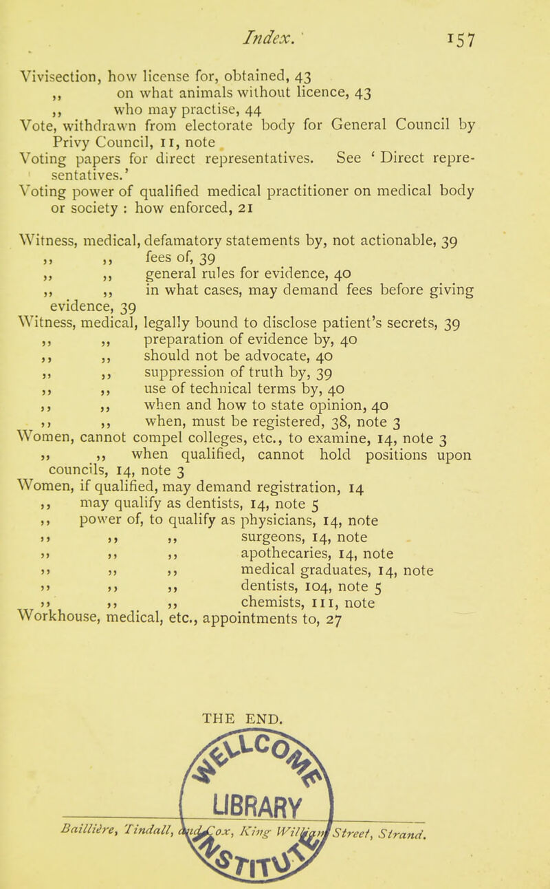 Vivisection, how license for, obtained, 43 on what animals without licence, 43 ,, who may practise, 44 Vote, withdrawn from electorate body for General Council by Privy Council, 11, note Voting papers for direct representatives. See ' Direct repre- sentatives.' Voting power of qualified medical practitioner on medical body or society : how enforced, 21 Witness, medical, defamatory statements by, not actionable, 39 ,, ,, fees of, 39 ,, ,, general rules for evidence, 40 ,, ,, in what cases, may demand fees before giving evidence, 39 Witness, medical, legally bound to disclose patient's secrets, 39 ,, ,, preparation of evidence by, 40 ,, ,, should not be advocate, 40 ,, ,, suppression of truth by, 39 ,, ,, use of technical terms by, 40 ,, ,, when and how to state opinion, 40 ,, when, must be registered, 38, note 3 Women, cannot compel colleges, etc., to examine, 14, note 3 }, n when qualified, cannot hold positions upon councils, 14, note 3 Women, if qualified, may demand registration, 14 ,, may qualify as dentists, 14, note 5 ,, power of, to qualify as physicians, 14, note >» surgeons, 14, note >> >, ,) apothecaries, 14, note J J M medical graduates, 14, note j> dentists, 104, note 5 j> chemists, in, note Workhouse, medical, etc., appointments to, 27 THE END. Bailliire, Tindall,