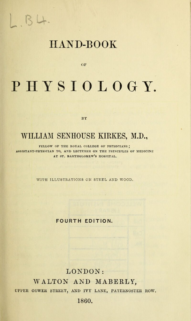 HAND-BOOK OF PHYSIOLOGY. BY WILLIAM SENHOUSE KIRKES, M.D., FELLOW OF THE ROYAL COLLEGE OF PHYSICIANS ASSISTANT-PHYSICIAN TO, AND LECTURER ON THE PRINCIPLES OF MEDICINE AT ST. BARTHOLOMEW'S HOSPITAL. WITH ILLUSTRATIONS ON STEEL AND WOOD. FOURTH EDITION. LONDON: WALTON AND MABERLY, UPPER GOWER STREET, AND IVY LANE, PATERNOSTER ROW. 1860.