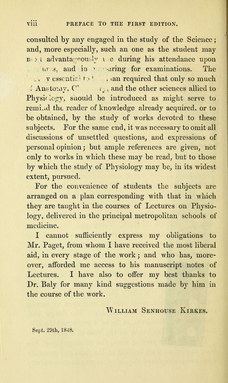 consulted by any engaged in the study of the Science; and, more especially, such an one as the student may ) i advanta'yowXy v e during his attendance upon uv ^, and io ^ -aring for examinations. The ., V essentia/' t- > ' , ^an required that only so much AnatoTxiy, C i^, , and the other sciences allied to Physirlofry, suouid be introduced as might serve to remi.id the reader of knowledge already acquired, or to be obtained, by the study of works devoted to these subjects. For the same end, it was necessary to omit all discussions of unsettled questions^ and expressions of personal opinion; but ample references are given^ not only to works in which these may be read^ but to those by which the study of Physiology may be^ in its widest extent^ pursued. For the convenience of students the subjects are arranged on a plan corresponding with that in which they are taught in the courses of Lectures on Physio- logy, delivered in the principal metropolitan schools of medicine. I cannot sufficiently express my obligations to Mr. Paget, from whom I have received the most liberal aid, in every stage of the work; and who has, more- over, afforded me access to his manuscript notes of Lectures. I have also to offer my best thanks to Dr. Baly for many kind suggestions made by him in the course of the work. William Senhouse Kirkes. Sept. •29th, 1848.