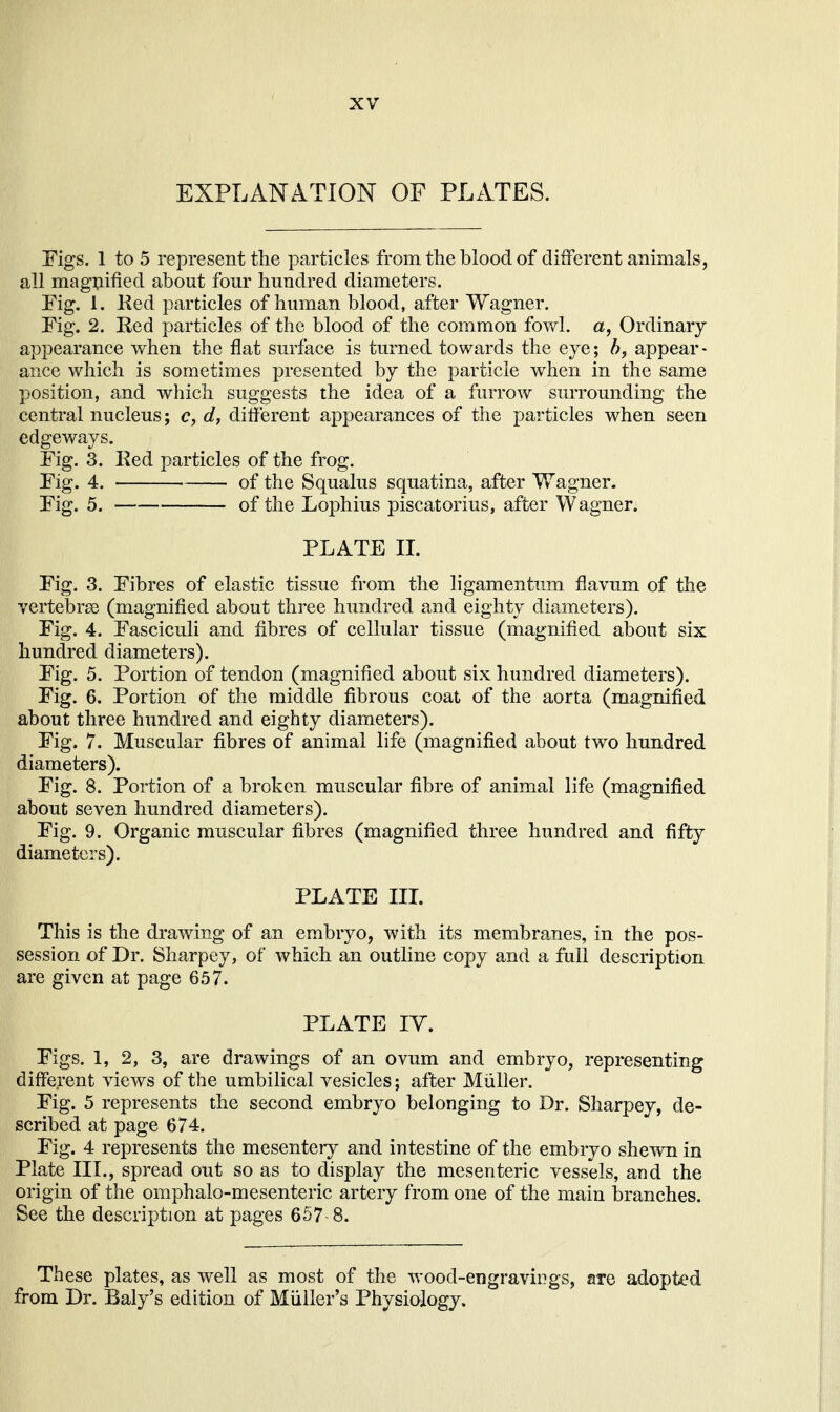 EXPLANATION OF PLATES. Figs. 1 to 5 represent the particles from the blood of different animals, all magnified about four hundred diameters. Fig. 1. Ked particles of human blood, after Wagner. Fig. 2. Red particles of the blood of the common fowl, a, Ordinary appearance when the flat surface is turned towards the eye; h, appear- ance which is sometimes presented by the particle when in the same position, and which suggests the idea of a furrow surrounding the central nucleus; c, d, different appearances of the particles when seen edgeways. Fig. 3. Red particles of the frog. Fig. 4. of the Squalus squatina, after Wagner. Fig. 5. of the Lophius piscatorius, after Wagner. PLATE IL Fig. 3. Fibres of elastic tissue from the ligamentum flavum of the vertebrae (magnified about three hundred and eighty diameters). Fig. 4. Fasciculi and fibres of cellular tissue (magnified about six hundred diameters). Fig. 5. Portion of tendon (magnified about six hundred diameters). Fig. 6. Portion of the middle fibrous coat of the aorta (magnified about three hundred and eighty diameters). Fig. 7. Muscular fibres of animal life (magnified about two hundred diameters). Fig. 8. Portion of a broken muscular fibre of animal life (magnified about seven hundred diameters). Fig. 9. Organic muscular fibres (magnified three hundred and fifty diameters). PLATE III. This is the drawing of an embryo, with its membranes, in the pos- session of Dr. Sharpey, of which an outline copy and a full description are given at page 657. PLATE lY. Figs. 1, 2, 3, are drawings of an ovum and embryo, representing different views of the umbilical vesicles; after Miiller. Fig. 5 represents the second embryo belonging to Dr. Sharpey, de- scribed at page 674. Fig. 4 represents the mesentery and intestine of the embryo shewn in Plate III., spread out so as to display the mesenteric vessels, and the origin of the omphalo-mesenteric artery from one of the main branches. See the description at pages 657 8. These plates, as well as most of the wood-engraviDgs, are adopted from Dr. Baly's edition of Miiller's Physiology.