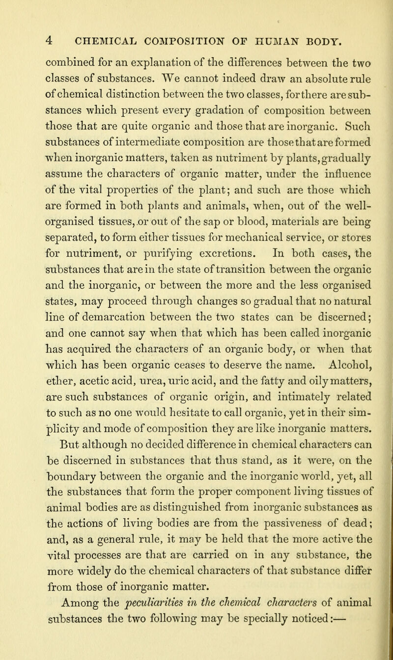 combined for an explanation of the differences between the two classes of substances. We cannot indeed draw an absolute rule of chemical distinction between the two classes, for there are sub- stances which present every gradation of composition between those that are quite organic and those that are inorganic. Such substances of intermediate composition are those that are formed when inorganic matters, taken as nutriment by plants, gradually assume the characters of organic matter, under the influence of the vital properties of the plant; and such are those which are formed in both plants and animals, when, out of the well- organised tissues,.or out of the sap or blood, materials are being separated, to form either tissues for mechanical service, or stores for nutriment, or purifying excretions. In both cases, the substances that are in the state of transition between the organic and the inorganic, or between the more and the less organised states, may proceed through changes so gradual that no natural line of demarcation between the two states can be discerned; and one cannot say when that which has been called inorganic has acquired the characters of an organic body, or when that which has been organic ceases to deserve the name. Alcohol, ether, acetic acid, urea, uric acid, and the fatty and oily matters, are such substances of organic origin, and intimately related to such as no one would hesitate to call organic, yet in their sim- plicity and mode of composition they are like inorganic matters. But although no decided difference in chemical characters can be discerned in substances that thus stand, as it were, on the boundary between the organic and the inorganic world, yet, all the substances that form the proper component living tissues of animal bodies are as distinguished from inorganic substances as the actions of living bodies are from the passiveness of dead; and, as a general rule, it may be held that the more active the vital processes are that are carried on in any substance, the more widely do the chemical characters of that substance differ from those of inorganic matter. Among the peculiarities in the chemical characters of animal substances the two following may be specially noticed:—