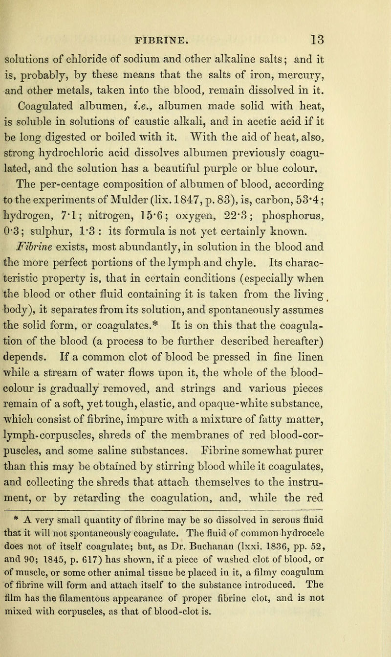 solutions of cliloride of sodium and other alkaline salts; and it is, probably, by these means that the salts of iron, mercury, and other metals, taken into the blood, remain dissolved in it. Coagulated albumen, i,e,y albumen made solid with heat, is soluble in solutions of caustic alkali, and in acetic acid if it be long digested or boiled with it. With the aid of heat, also, strong hydrochloric acid dissolves albumen previously coagu- lated, and the solution has a beautiful purple or blue colour. The per-centage composition of albumen of blood, according to the experiments of Mulder (lix. 1847, p. 83), is, carbon, 53*4; hydrogen, 7*1; nitrogen, 15*6; oxygen, 22*3; phosphorus, 0*3; sulphur, 1*3 : its formula is not yet certainly known. Fibrine exists, most abundantly, in solution in the blood and the more perfect portions of the lymph and chyle. Its charac- teristic property is, that in certain conditions (especially when the blood or other fluid containing it is taken from the living body), it separates from its solution, and spontaneously assumes the solid form, or coagulates.* It is on this that the coagula- tion of the blood (a process to be further described hereafter) depends. If a common clot of blood be pressed in fine linen while a stream of water flows upon it, the whole of the blood- colour is gradually removed, and strings and various pieces remain of a soft, yet tough, elastic, and opaque-white substance, which consist of fibrine, impure with a mixture of fatty matter, lymph-corpuscles, shreds of the membranes of red blood-cor- puscles, and some saline substances. Fibrine somewhat purer than this may be obtained by stirring blood while it coagulates, and collecting the shreds that attach themselves to the instru- ment, or by retarding the coagulation, and, while the red * A very small quantity of fibrine may be so dissolved in serous fluid that it will not spontaneously coagulate. The fluid of common hydrocele does not of itself coagulate; but, as Dr. Buchanan (Ixxi. 1836, pp. 52, and 90; 1845, p. 617) has shown, if a piece of washed clot of blood, or of muscle, or some other animal tissue be placed in it, a filmy coagulum of fibrine will form and attach itself to the substance introduced. The film has the filamentous appearance of proper fibrine clot, and is not mixed with corpuscles, as that of blood-clot is.