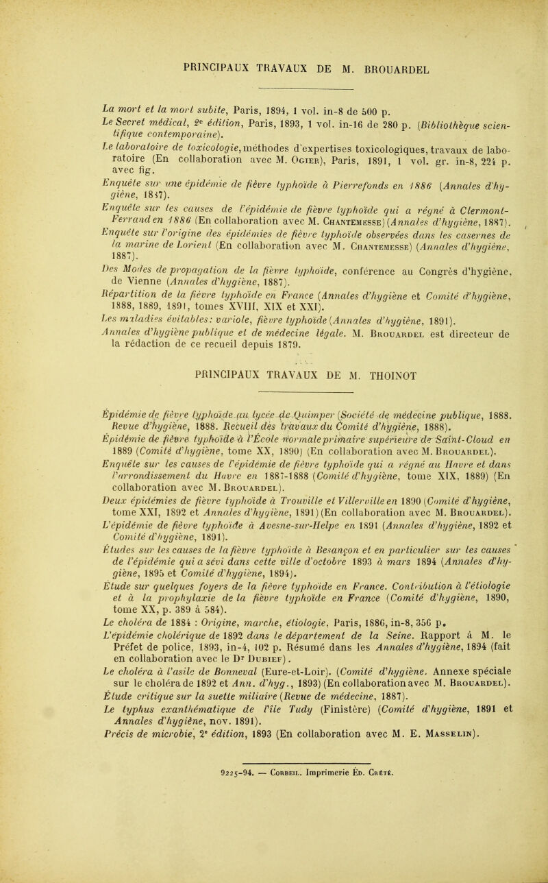 PRINCIPAUX TRAVAUX DE M. BROUARDEL La mort et la mort subite, Paris, 1894, 1 vol. in-8 de 500 p. Le Secret médical, 2^ édition, Paris, 1893, 1 vol. in-16 de 280 p. {Bibliothèque scien- tifique contemporaine). Le laboratoire de toxicologie, méthodes d'expertises toxicologiques, travaux de labo- ratoire (En collaboration avec M. Ogier), Paris, 1891, 1 vol. gr. in-8, 224 p. avec fîg. Enquête sur une épidémie de fièvre typhoïde à Pierrefonds en 1886 [Annales dhy- giène, 18 i7). Enquête sur les causes de Vépidémie de fièvre typhoïde qui a régné à Clermonl- Ferranden 1886 (En collaboration avec M. Chantemesse) (^nna/fs d'hygiène, 1887). Enquête sur l'origine des épidémies de fièvre typhoïde observées dans les casernes de /a tnarine de Lorient (En collaboration avec M. Chantemesse) {Annales d'hygiène, Des Moites de propagation de la fièvre typhoïde, conférence au Congrès d'hygiène, de Vienne {Annales d'hygiène, 1887). Répartition de la fièvre typhoïde en Frarice [Annales d'hygiène et Comité d'hygiène, 1888, 1889, 1891, tomes XVIH, XIX et XXI). Les miladies évitables: variole, fièvre typhoïde [Annales d'hygiène, 1891). Annales d'hygiène publique et de médecine légale. M. Brouardel est directeur de la rédaction de ce recueil depuis 1879. PRINCIPAUX TRAVAUX DE M. THOINOT Épidémie de fièvre typhoïde-çai lycée de .Quimper {Société^d^ médecine publique, 1888. Revue d'hygiène, 1888. Recueil des trjavaux du Comité d'hygiène, 1888). Épidémie d£ fiènre typhoïde à l'École rèor maie primaire supérieure de Saint-Cloud en 1889 {Comité d'hygiène, tome XX, 1890) (En collaboration avec M. Brouardel). Enquête sur les causes de l'épidémie de fièvre typhoïde qui a régné au Havre et dans l'arrondissement du Havre en )S81-]S88 [Comité d'hygiène, tome XIX, 1889) (En collaboration avec M. Brouardel). Deux épidémies de fièvre typhoïde à Trouville et Villerville en 1890 [Comité d'hygiène, tome XXI, 1892 et Annales d'hygiène, 1891) (En collaboration avec M. Brouardel). L'épidémie de fièvre typhoïde à Avesne-sur-Helpe en 1891 [Anncdes d'tiygiène, 1892 et Comité d'il y giène, 1891). Études sur les causes de la fièvre typhoïde à Besançon et en particulier sur les causes de l'épidémie qui a sévi dans cette ville d'octobre 1893 à mars 1894 [Annales d'hy- giène, 1895 et Comité d'hygiène, 1894). Étude sur quelques foyers de la fièvre typhoïde en France. Contribution à l'étiologie et à la prophylaxie de la fièvre typhoïde en France [Comité d'hygiène, 1890, tome XX, p. 389 à 584). Le choléra de 1884 : Origine, marche, étiologie, Paris, 1886, in-8, 35G p. L'épidémie cholérique de \8^1 dans le département de la Seine. Rapport à M. le Préfet de police, 1893, in-4, 102 p. Résumé dans les Annales d'hygiène, 1894 (fait en collaboration avec le D^ Dubief) . Le choléra à l'asile de Bonneval (Eure-et-Loir). [Comité d'hygiène. Annexe spéciale sur le choléra de 1892 et Ann. d'hyg., 1893) (En collaboration avec M. Brouardel). Étude critique sur la suette miliaire [Revue de médecine, 1887). Le typhus exanthématique de l'île Tudy (Finistère) [Comité d'hygiène, 1891 et Annales d'hygiène, nov. 1891). Précis de microbie, V édition, 1893 (En collaboration avec M. E. Masselin). 9225-94. — CoRBEiL. Imprimerie Éd. Grété.