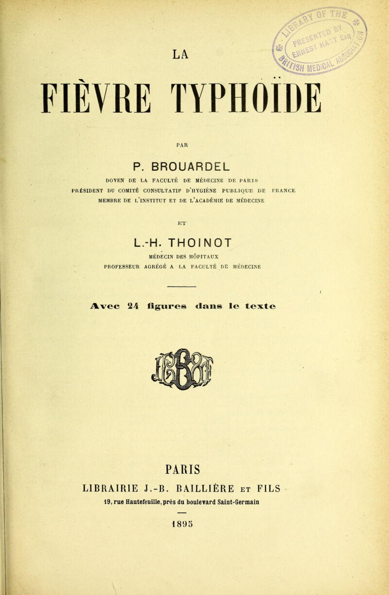 PAR P. BROUARDEL DOYEN DE LA. FACULTÉ DE MÉDECINE DE PARIS PRÉSIDENT DU COMITÉ CONSULTATIF d'hYGIÈNE PUBLIQUE DE FRANCE MEMBRE DE l'iNSTITUT ET DE l'aCADÉMIE DE MÉDECINE JET L.-H. THOINOT MÉDECIN DES HÔPITAUX PROFESSEUR AGRÉGÉ A LA FACULTÉ DE MÉDECINE A.vee 24 figures dans le texte PARIS LIBRAIRIE J.-R. BAILLIÈRE et FILS 19, rue Hautefeuillcprés du boulevard Saint-Germain 1895