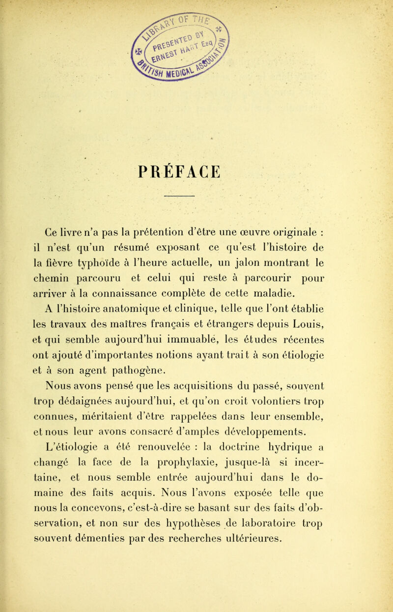 PRÉFACE Ce livre n'a pas la prétention d'être une œuvre originale : il n'est qu'un résumé exposant ce qu'est l'histoire de la fièvre typhoïde à l'heure actuelle, un jalon montrant le chemin parcouru et celui qui reste à parcourir pour arriver à la connaissance complète de cette maladie. A l'histoire anatomique et clinique, telle que l'ont établie les travaux des maîtres français et étrangers depuis Louis, et qui semble aujourd'hui immuable, les études récentes ont ajouté d'importantes notions ayant trait à son étiologie et à son agent pathogène. Nous avons pensé que les acquisitions du passé, souvent trop dédaignées aujourd'hui, et qu'on croit volontiers trop connues, méritaient d'être rappelées dans leur ensemble, et nous leur avons consacré d'amples développements. L'étiologie a été renouvelée : la doctrine hydrique a changé la face de la prophylaxie, jusque-là si incer- taine, et nous semble entrée aujourd'hui dans le do- maine des faits acquis. Nous l'avons exposée telle que nous la concevons, c'est-à-dire se basant sur des faits d'ob- servation, et non sur des hypothèses de laboratoire trop souvent démenties par des recherches ultérieures.