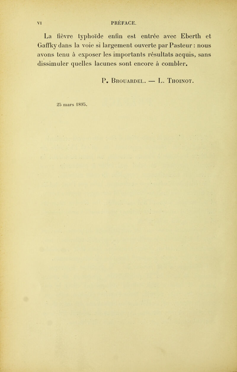 La fièvre typhoïde enfin est entrée avec Eberth et Gaffky dans la voie si largement ouverte par Pasteur : nous avons tenu à exposer les importants résultats acquis, sans dissimuler quelles lacunes sont encore à combler. P. Brouardel. — L. Thoinot. 25 mars 1895.