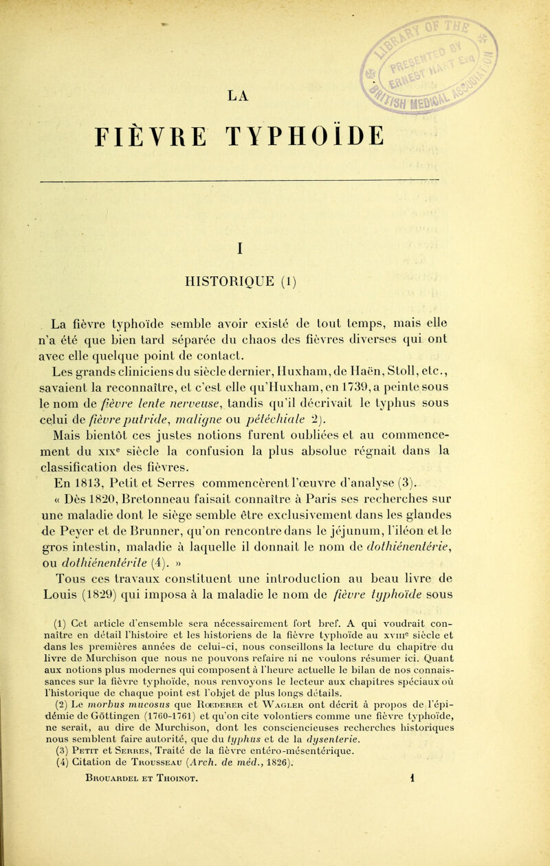 FIÈVRE TYPHOÏDE I ■'■-^ HISTORIQUE (1) La fièvre typhoïde semble avoir existé de tout temps, mais elle n'a été que bien tard séparée du chaos des fièvres diverses qui ont avec elle quelque point de contact. Les grands cliniciens du siècle dernier, Huxham,de Haën, Stoll, etc., savaient la reconnaître, et c'est elle qu'Huxham, en 1739, a peinte sous le nom de fièvre lente nerveuse, tandis qu'il décrivait le typhus sous celui de fièvre putride, maligne ou pétéchiale 2). Mais bientôt ces justes notions furent oubliées et au commence- ment du xix« siècle la confusion la plus absolue régnait dans la classification des fièvres. En 1813, Petit et Serres commencèrent foeuvre d'analyse (3). « Dès 1820, Bretonneau faisait connaître à Paris ses recherches sur une maladie dont le siège semble être exclusivement dans les glandes de Peyer et de Brunner, qu'on rencontre dans le jéjunum, filéon et le gros intestin, maladie à laquelle il donnait le nom de dothiénentérie, ou dothiénentérite (4). » Tous ces travaux constituent une introduction au beau livre de Louis (1829) qui imposa à la maladie le nom de fièvre typhoïde sous (1) Cet article d'ensemble sera nécessairement fort bref. A qui voudrait con- naître en détail l'histoire et les historiens de la fièvre typhoïde au x\ni° siècle et dans les premières années de celui-ci, nous conseillons la lecture du chapitre du livre de Murchison que nous ne pouvons refaire ni ne voulons résumer ici. Quant aux notions plus modernes qui composent à l'heure actuelle le bilan de nos connais- sances sur la fièvre typhoïde, nous renvoyons le lecteur aux chapitres spéciaux où l'historique de chaque point est l'objet de plus longs détails, (2) Le moj^hus miicosiis que Roederer et Wagler ont décrit à propos de l'épi- démie de Gôttingen (1760-1761) et qu'on cite volontiers comme une fièvre typhoïde, ne serait, au dire de Murchison, dont les consciencieuses recherches historiques nous semblent faire autorité, que du typhiis et de la dysenterie. (3) Petit et Serres, Traité de la fièvre entéro-mésentérique. (4) Citation de Trousseau {Arch. de méd., 1826).