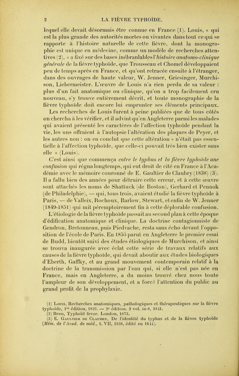 lequel elle devait désormais être connue en France (1). Louis, « qui est la plus grande des autorités mortes ou vivantes dans tout ce qui se rapporte à l'histoire naturelle de cette fièvre, dont la monogra- phie est unique en médecine, comme un modèle de recherches atten- tives (2), » a fixé sur des bases inébranlables 17z/s?oire anatomo-clinique générale de la fièvre typhoïde, que Trousseau et Chomel développaient peu de temps après en France, et qu'ont retracée ensuite à l'étranger, dans des ouvrages de haute valeur, W. Jenner, Griesinger, Murchi- son, Liebermeister. L'œuvre de Louis n'a rien perdu de sa valeur : plus d'un fait anatomique ou clinique, qu'on a trop facilement cru nouveau, s'y trouve entièrement décrit, et toute monographie de la fièvre typhoïde doit encore lui emprunter ses éléments principaux. Les recherches de Louis furent à peine publiées que de tous côtés on chercha à les vérifier, et il advint qu'en Angleterre parmi les malades qui avaient présenté les caractères de l'affection typhoïde pendant la vie, les uns offraient à l'autopsie l'altération des plaques de Peyer, et les autres non : on en conclut que cette altération « n'était pas essen- tielle à l'affection typhoïde, que celle-ci pouvait très bien exister sans elle » (Louis). C'est ainsi que commença entre le typhus et la fièvre typhoïde une confusion qui régna longtemps, qui eut droit de cité en France à l'Aca- démie avec le mémoire couronné de E. Gaultier de Claubry (1838) (3). Il a fallu bien des années pour détruire cette erreur, et à cette œuvre sont attachés les noms de Shattuck (de Boston), Gerhard et Pennok (de Philadelphie), — qui, tous trois, avaient étudié la fièvre typhoïde à Paris, — de Valleix, Rochoux, Barlow, Stewart, et enfin de W. Jenner (1849-1851) qui mit péremptoirement fin à cette déplorable confusion. L'étiologie de la fièvre typhoïde passait au second plan à cette époque d'édification anatomique et clinique. La doctrine contagionniste de Gendron, Bretonneau, puis Piedvache, resta sans écho devant l'oppo- sition de l'école de Paris. En 1856 parut en Angleterre le premier essai de Budd, bientôt suivi des études étiologiques de Murchison, et ainsi se trouva inaugurée avec éclat cette série de travaux relatifs aux causes de la fièvre typhoïde, qui devait aboutir aux études biologiques d'Eberth, Gaffky, et au grand mouvement contemporain relatif à la doctrine de la transmission par l'eau qui, si elle n'est pas née en France, mais en Angleterre, a du moins trouvé chez nous toute l'ampleur de son développement, et a forcé l'attention du public au grand profit de la prophylaxie. (1) Louis, Recherches anatomiques, pathologiques et thérapeutiques sur la fièvre typhoïde, l'^ édition, 1829. — 2^ édition. 2 vol. in-8, 1841. (2) Budd, Typhoïd fever. London, 1873. (3) E. Gaultier de Claubry, De l'identité du typhus et de la fièvre typhoïde (Me/n. de l'Acad. de méd., t. VIT, 1838, édité en 1844).