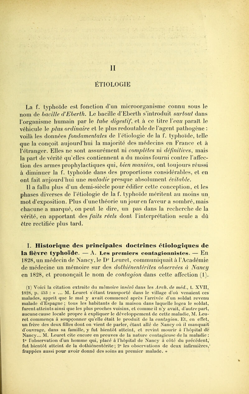 II ÉTIOLOGIE La f. typhoïde est fonction d'un microorganisme connu sous le nom de bacille d'Eberth. Le bacille d'Eberth s'introduit surtout dans l'organisme humain par le tube digestif, et à ce titre Veau paraît le véhicule le plus ordinaire et le plus redoutable de l'agent pathogène : voilà les données fondamentales de l'étiologie de la f. typhoïde, telle que la conçoit aujourd'hui la majorité des médecins en France et à l'étranger. Elles ne sont assurément ni complètes ni définitives, mais la part de vérité qu'elles contiennent a du moins fourni contre l'affec- tion des armes prophylactiques qui, bien maniées, ont toujours réussi à diminuer la f. typhoïde dans des proportions considérables, et en ont fait aujourd'hui une maladie presque absolument évitable. Il a fallu plus d'un demi-siècle pour édifier cette conception, et les phases diverses de l'étiologie de la f. typhoïde méritent au moins un mot d'exposition. Plus d'une théorie un jour en faveur a sombré, mais chacune a marqué, on peut le dire, un pas dans la recherche de la vérité, en apportant des faits réels dont l'interprétation seule a dû être rectifiée plus tard. I. Historique des principales doctrines étiolog-îques de la fièvre typhoïde. — A. Les premiers coiitagîonnistes. — En 1828, un médecin de Nancy, le D' Leuret, communiquait à l'Académie de médecine un mémoire sur des dothiénentérites observées à Nancy en 1828, et prononçait le nom de contagion dans cette affection (1). (1) Voici la citation extraite du mémoire inséré dans les Arch. de méd., t. XVII, 1828, p. 453 : « ... M. Leuret s'étant transporté dans le village d'où venaient ces malades, apprit que le mal y avait commencé après l'arrivée d'un soldat revenu malade d'Espagne ; tous les habitants de la maison dans laquelle logea le soldat, furent atteints ainsi que les plus proches voisins, et comme il n'y avait, d'autre part, aucune cause locale propre à expliquer le développement de cette maladie, M. Leu- ret commença à soupçonner qu'elle était le produit de la contagion. Et, en efî'et, un frère des deux filles dont on vient de parler, étant allé de Nancy où il manquait d'ouvrage, dans sa famille, y fut bientôt atteint, et revint mourir à l'hôpital de Nancy... M. Leuret cite encore en preuves de la nature contagieuse de la maladie : 1» l'observation d'un homme qui, placé à l'hôpital de Nancy à côté du précédent, fut bientôt atteint de la dothiénentérite ; 2» les observations de deux infirmières,' frappées aussi pour avoir donné des soins au premier malade. » .