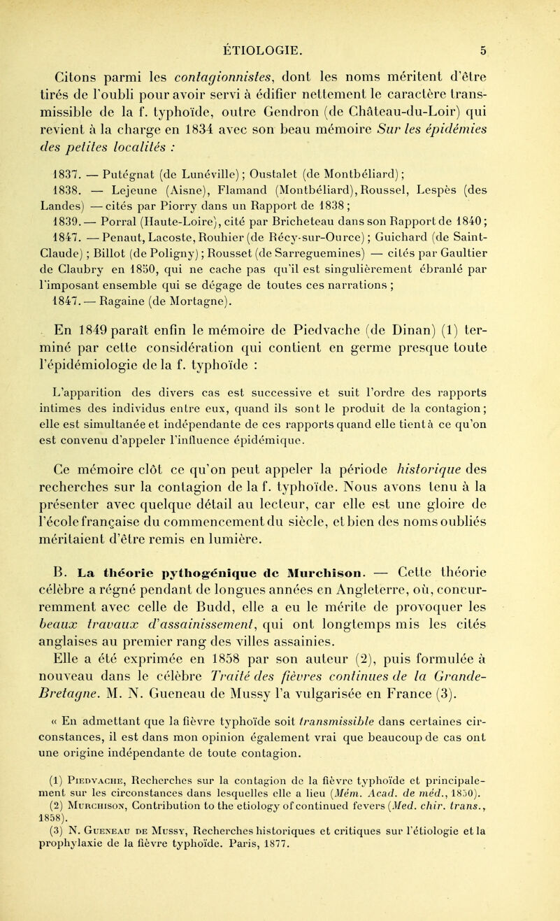 Citons parmi les contagionnistes, dont les noms méritent d'être tirés de Toubli pour avoir servi à édifier nettement le caractère trans- missible de la f. typhoïde, outre Gendron (de Château-du-Loir) qui revient à la charge en 1834 avec son beau mémoire Sur les épidémies des petites localités : 1837. — Putégnat (de Lunéville) ; Oustalet (de Montbéliard) ; 1838. — Lejeime (Aisne), Flamand (Montbéliard), Roussel, Lespès (des Landes) —cités par Piorry dans un Rapport de 1838 ; 1839. — Porral (Haute-Loire), cité par Rricheteau dans son Rapport de 1840; 1847. —Penaut, Lacoste, Rouhier (de Récy-sur-Ource) ; Guichard (de Saint- Claude) ; Billot (de Poligny) ; Rousset (de Sarreguemines) — cités par Gaultier de Claubry en 1850, qui ne cache pas qu'il est singulièrement ébranlé par Pimposant ensemble qui se dégage de toutes ces narrations ; 1847. — Ragaine (de Mortagne). . En 1849 paraît enfin le mémoire de Piedvache (de Dinan) (1) ter- miné par cette considération qui contient en germe presque toute l'épidémiologie de la f. typhoïde : L'apparition des divers cas est successive et suit l'ordre des rapports intimes des individus entre eux, quand ils sont le produit de la contagion; elle est simultanée et indépendante de ces rapports quand elle tient à ce qu'on est convenu d'appeler l'influence épidémique. Ce mémoire clôt ce qu'on peut appeler la période historique des recherches sur la contagion de la f. typhoïde. Nous avons tenu à la présenter avec quelque détail au lecteur, car elle est une gloire de l'école française du commencement du siècle, elbien des noms oubliés méritaient d'être remis en lumière. B. La théorie pythogénîque de Murehison. — Cette théorie célèbre a régné pendant de longues années en Angleterre, où, concur- remment avec celle de Budd, elle a eu le mérite de provoquer les beaux travaux d'assainissement, qui ont longtemps mis les cités anglaises au premier rang des villes assainies. Elle a été exprimée en 1858 par son auteur (2), puis formulée à nouveau dans le célèbre Traité des fièvres continues de la Grande- Bretagne. M. N. Gueneau de Mussy l'a vulgarisée en France (3). « En admettant que la fièvre typhoïde soit transmissible dans certaines cir- constances, il est dans mon opinion également vrai que beaucoup de cas ont une origine indépendante de toute contagion. (1) Piedvache, Recherches sur la contagion de la fièvre typhoïde et principale- ment sur les circonstances dans lesquelles elle a lieu {Mém. Acad. de méd., 1850). (2) MuRCHisoT^, Contribution to the etiology ofcontinued levers (iV/ed. chii\ trans., 1858). (3) N. Gueneau de Mussy, Recherches historiques et critiques sur Tétiolog-ie et la prophylaxie de la fièvre typhoïde. Paris, 1877.