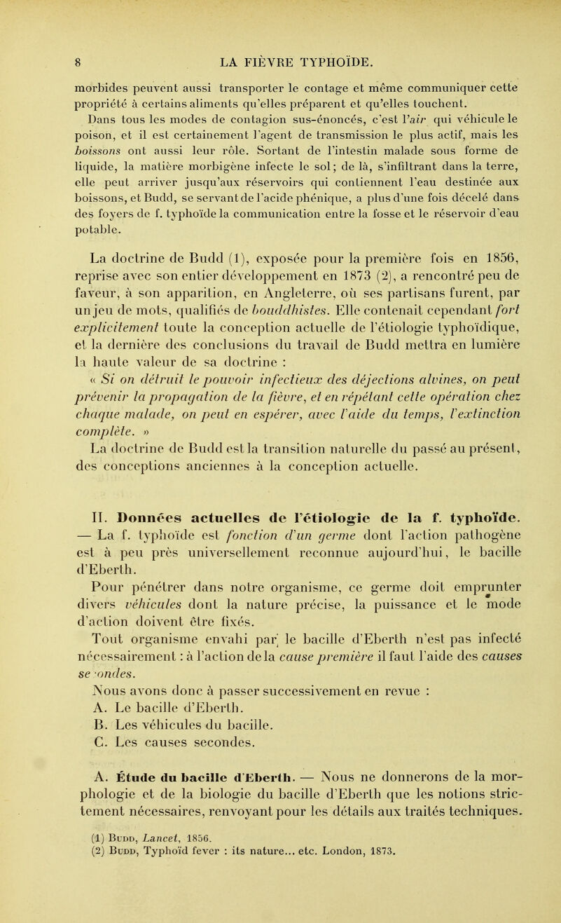 morbides peuvent aussi transporter le contage et même communiquer cette propriété à certains aliments qu'elles préparent et qu'elles touchent. Dans tous les modes de contagion sus-énoncés, c'est Vair qui véhicule le poison, et il est certainement l'agent de transmission le plus actif, mais les boissons ont aussi leur rôle. Sortant de l'intestin malade sous forme de liquide, la matière morbigène infecte le sol; de là, s'infiltrant dans la terre, elle peut arriver jusqu'aux réservoirs qui contiennent l'eau destinée aux boissons, et Budd, se servant de l'acide phénique, a plus d'une fois décelé dans des foyers de f. typhoïde la communication entre la fosse et le réservoir d'eau potable. La doctrine de Budd (1), exposée pour la première fois en 1856, reprise avec son entier développement en 1873 (2), a rencontré peu de faveur, à son apparition, en Angleterre, où ses partisans furent, par un jeu de mots, qualifiés de bouddhistes. Elle contenait cependant fort explicitement toute la conception actuelle de l'étiologie typhoïdique, et la dernière des conclusions du travail de Budd mettra en lumière la haute valeur de sa doctrine : « Si on détruit le pouvoir infectieux des déjections alvines, on peut prévenir la propagation de la fièvre, et en répétant cette opération chez chaque malade, on peut en espérer, avec laide du temps, l'extinction complète. >y La doctrine de Budd est la transition naturelle du passé au présent, des conceptions anciennes à la conception actuelle. IL Données actuelles de Fétiolog-îe de la f. typhoïde. — La f. typhoïde est fonction d'un germe dont Faction pathogène est à peu près universellement reconnue aujourd'hui, le bacille d'Eberth. Pour pénétrer dans notre organisme, ce germe doit emprunter divers véhicules dont la nature précise, la puissance et le mode d'action doivent être fixés. Tout organisme enAahi par le bacille d'Eberth n'est pas infecté nécessairement : à l'action delà cause première il faut l'aide des causes se -ondes. Nous avons donc à passer successivement en revue : A. Le bacille d'Eberth. B. Les véhicules du bacille. C. Les causes secondes. A. Étude du bacille d'Eberth. — Nous ne donnerons de la mor- phologie et de la biologie du bacille d'Eberth que les notions stric- tement nécessaires, renvoyant pour les détails aux traités techniques, (1) Budd, Lancet, 1856. (2) Budd, Typhoïd fever : its nature... etc. London, 1873.