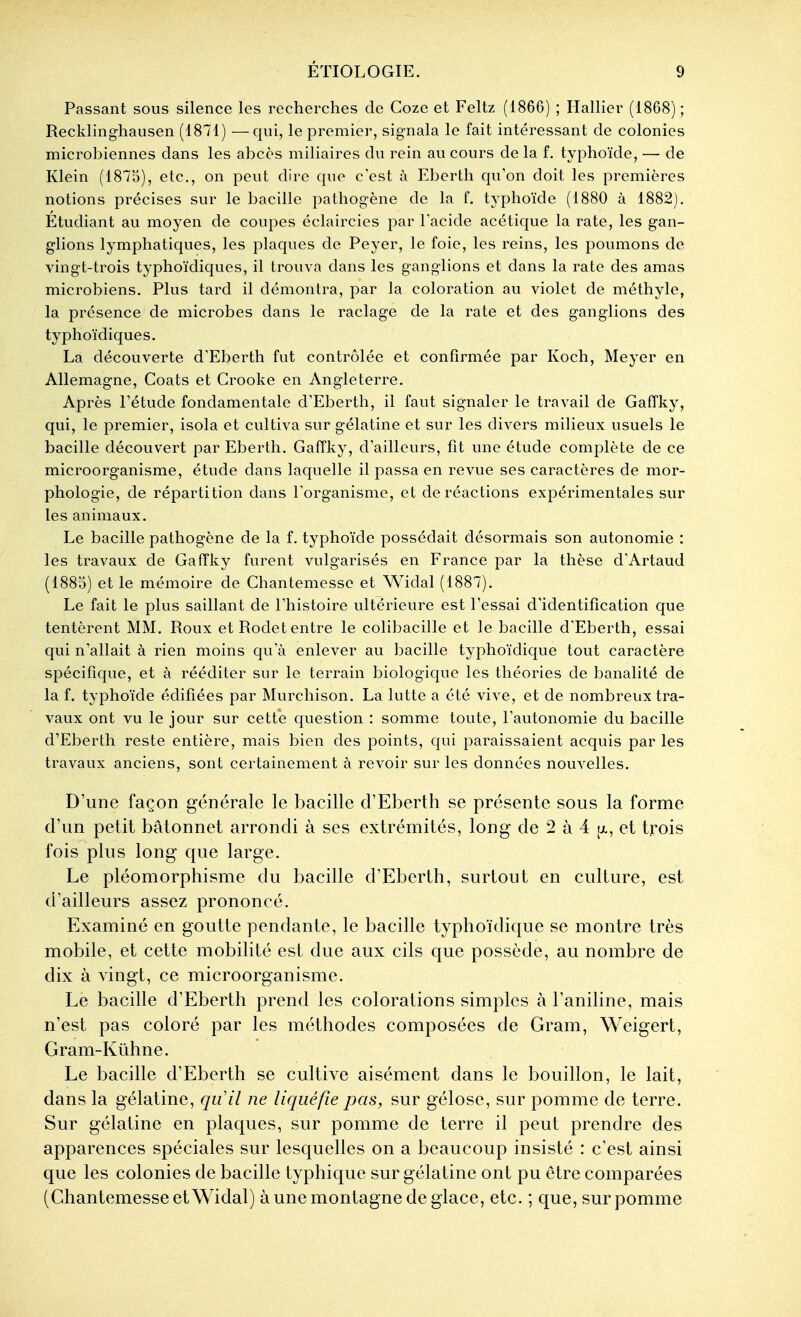 Passant sous silence les recherches de Coze et Feltz (1866) ; Hallîer (1868) ; Recklingliausen (1871) —qui, le premier, signala le fait intéressant de colonies microbiennes dans les abcès miliaires du rein au cours de la f. typhoïde, — de Klein (1875), etc., on peut dire que c'est à Eberth qu'on doit les premières notions précises sur le bacille pathogène de la f. typhoïde (1880 à 1882). Étudiant au moyen de coupes éclaircies par Tacide acétique la rate, les gan- glions lymphatiques, les plaques de Peyer, le foie, les reins, les poumons de vingt-trois typlioïdiques, il trouva dans les ganglions et dans la rate des amas microbiens. Plus tard il démontra, par la coloration au violet de méthyle, la présence de microbes dans le raclage de la rate et des ganglions des typhoïdiques. La découverte d'Eberth fut contrôlée et confirmée par Koch, Meyer en Allemagne, Coats et Crooke en Angleterre. Après rétude fondamentale d'Eberth, il faut signaler le travail de Gaffky, qui, le premier, isola et cultiva sur gélatine et sur les divers milieux usuels le bacille découvert par Eberth. Gaffky, d'ailleurs, fit une étude complète de ce microorganisme, étude dans laquelle il passa en revue ses caractères de mor- phologie, de répartition dans l'organisme, et de réactions expérimentales sur les animaux. Le bacille pathogène de la f. typhoïde possédait désormais son autonomie : les travaux de Gaffky furent vulgarisés en France par la thèse d'Artaud (1885) et le mémoire de Chantemesse et Widal (1887). Le fait le plus saillant de l'histoire ultérieure est l'essai d'identification que tentèrent MM. Roux et Rodet entre le colibacille et le bacille d'Eberth, essai qui n'allait à rien moins qu'à enlever au bacille typhoïdique tout caractère spécifique, et à rééditer sur le terrain biologique les théories de banalité de la f. typhoïde édifiées par Murchison. La lutte a été vive, et de nombreux tra- vaux ont vu le jour sur cette question : somme toute, l'autonomie du bacille d'Eberth reste entière, mais bien des points, qui paraissaient acquis par les travaux anciens, sont certainement à revoir sur les données nouvelles. D'une façon générale le bacille d'Eberth se présente sous la forme d'un petit bâtonnet arrondi à ses extrémités, long de 2 à 4 et trois fois plus long que large. Le pléomorphisme du bacille d'Eberth, surtout en culture, est d'ailleurs assez prononcé. Examiné en goutte pendante, le bacille typhoïdique se montre très mobile, et cette mobilité est due aux cils que possède, au nombre de dix à vingt, ce microorganisme. Le bacille d'Eberth prend les colorations simples à l'aniline, mais n'est pas coloré par les méthodes composées de Gram, Weigert, Gram-Kûhne. Le bacille d'Eberth se cultive aisément dans le bouillon, le lait, dans la gélatine, qiiil ne liquéfie pas, sur gélose, sur pomme de terre. Sur gélatine en plaques, sur pomme de terre il peut prendre des apparences spéciales sur lesquelles on a beaucoup insisté : c'est ainsi que les colonies de bacille typhique sur gélatine ont pu être comparées (Chantemesse et Widal) à une montagne de glace, etc. ; que, sur pomme