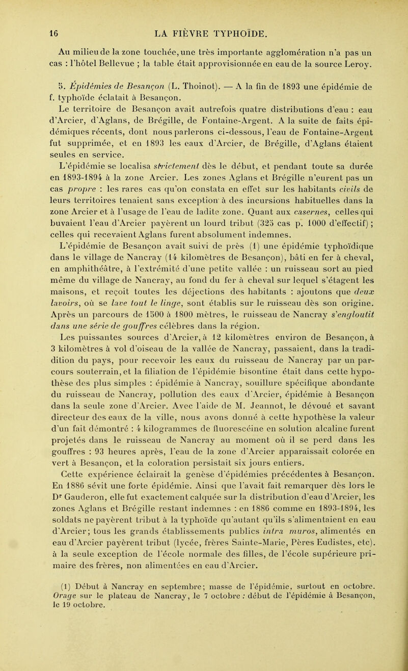 Au milieu de la zone touchée, une très importante agglomération n'a pas un cas : l'hôtel Bellevue ; la table était approvisionnée en eau de la source Leroy, 5. Épidémies de Besançon (L. Thoinot). — A la fm de 1893 une épidémie de f. typhoïde éclatait à Besançon. Le territoire de Besançon avait autrefois quatre distributions d'eau : eau d'Arcier, d'Aglans, de Brégille, de Fontaine-Argent. A la suite de faits épi- démiques récents, dont nous parlerons ci-dessous, l'eau de Fontaine-Argent fut supprimée, et en 1893 les eaux d'Arcier, de Brégille, d'Aglans étaient seules en service. L'épidémie se localisa strrictement dès le début, et pendant toute sa durée en 1893-1894 à la zone Arcier. Les zones Aglans et Brégille n'eurent pas un cas propice : les rares cas qu'on constata en effet sur les habitants civils de leurs territoires tenaient sans exception à des incursions habituelles dans la zone Arcier et à l'usage de l'eau de ladite zone. Quant aux casernes, celles qui buvaient l'eau d'Arcier payèrent un lourd tribut (325 cas p. 1000 d'effectif) ; celles qui recevaient Aglans furent absolument indemnes. L'épidémie de Besançon avait suivi de près (1) une épidémie typhoïdique dans le village de Nancray (14 kilomètres de Besançon), bâti en fer à cheval, en amphithéâtre, à l'extrémité dune petite vallée : un ruisseau sort au pied même du village de Nancray, au fond du fer à cheval sur lequel s'étagent les maisons, et reçoit toutes les déjections des habitants : ajoutons que deux lavoirs, où se lave tout le linge, sont établis sur le ruisseau dès son origine. Après un parcours de 1500 à 1800 mètres, le ruisseau de Nancray s'engloutit dans une série de gouffres célèbres dans la région. Les puissantes sources d'Arcier, à 12 kilomètres environ de Besançon, à 3 kilomètres à vol d'oiseau de la vallée de Nancray, passaient, dans la tradi- dition du pays, pour recevoir les eaux du ruisseau de Nancray par un par- cours souterrain, et la filiation de l'épidémie bisontine était dans cette hypo- thèse des plus simples : épidémie à Nancray, souillure spécifique abondante du ruisseau de Nancray, pollution des eaux d'Arcier, épidémie à Besançon dans la seule zone d'Arcier, Avec l'aide de M, Jeannot, le dévoué et savant directeur des eaux de la ville, nous avons donné à cette hypothèse la valeur d'un fait démontré : 4 kilogrammes de fluorescéine en solution alcaline furent projetés dans le ruisseau de Nancray au moment où il se perd dans les gouffres : 93 heures après, l'eau de la zone d'Arcier apparaissait colorée en vert à Besançon, et la coloration persistait six jours entiers. Cette expérience éclairait la genèse d'épidémies précédentes à Besançon. En 1886 sévit une forte épidémie. Ainsi que l'avait fait remarquer dès lors le D** Gauderon, elle fut exactement calquée sur la distribution d'eau d'Arcier, les zones Aglans et Brégille restant indemnes : en 1886 comme en 1893-1894, les soldats ne payèrent tribut à la typhoïde qu'autant qu'ils s'alimentaient en eau d'Arcier; tous les grands établissements publics intra muros, alimentés en eau d'Arcier payèrent tribut (lycée, frères Sainte-Marie, Pères Eudistes, etc), à la seule exception de l'école normale des filles, de l'école supérieure pri- maire des frères, non alimentées en eau d'Arcier. (1) Début à Nancray en septembre; masse de l'épidcmie, surtout en octobre. Orage sur le plateau de Nancray, le 7 octobre; début de l'épidémie à Besançon, le 19 octobre.
