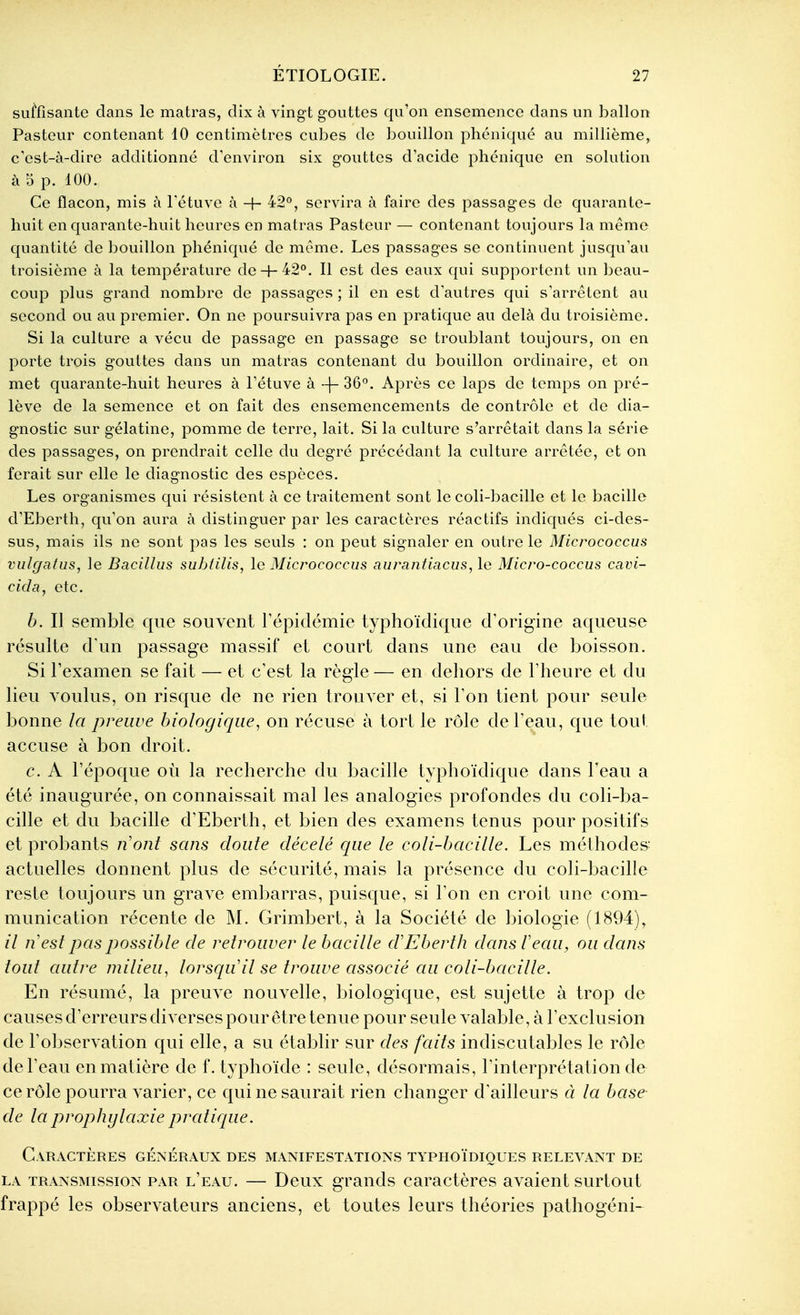 sutosante dans le matras, dix à vingt gouttes qu'on ensemence dans un ballon Pasteur contenant 10 centimètres cubes de bouillon phéniqué au millième, c'est-à-dire additionné d'environ six gouttes dacide phcnique en solution à 5 p. 100. Ce flacon, mis à l'étuve à + 42°, servira à faire des passages de quarante- huit en quarante-huit heures en matras Pasteur — contenant toujours la même quantité de bouillon phéniqué de même. Les passages se continuent jusqu'au troisième à la température de H-42°. Il est des eaux qui supportent un beau- coup plus grand nombre de passages ; il en est d autres qui s'arrêtent au second ou au premier. On ne poursuivra pas en pratique au delà du troisième. Si la culture a vécu de passage en passage se troublant toujours, on en porte trois gouttes dans un matras contenant du bouillon ordinaire, et on met quarante-huit heures à l'étuve à -\- 36°. Après ce laps de temps on pré- lève de la semence et on fait des ensemencements de contrôle et de dia- gnostic sur gélatine, pomme de terre, lait. Si la culture s'arrêtait dans la série des passages, on prendrait celle du degré précédant la culture arrêtée, et on ferait sur elle le diagnostic des espèces. Les organismes qui résistent à ce traitement sont le coli-bacille et le bacille d'Eberth, qu'on aura à distinguer par les caractères réactifs indiqués ci-des- sus, mais ils ne sont pas les seuls : on peut signaler en outre le Micrococcus vulf/afus, le Bacillus subfilis, le Micrococcus aurantiacus, le Micro-coccus cavi- cida, etc. b. Il semble que souvent l'épidémie typhoïdique d'origine aqueuse résulte d'un passage massif et court dans une eau de boisson. Si l'examen se fait — et c'est la règle— en dehors de l'heure et du lieu voulus, on risque de ne rien trouver et, si l'on tient pour seule bonne la preuve biologique, on récuse à tort le rôle de Peau, que tout accuse à bon droit. c. A l'époque où la recherche du bacille typhoïdique dans l'eau a été inaugurée, on connaissait mal les analogies profondes du coli-ba- cille et du bacille d'Eberth, et bien des examens tenus pour positifs et probants n'ont sans doute décelé que le coli-bacille. Les méthodes actuelles donnent plus de sécurité, mais la présence du coli-bacille reste toujours un grave embarras, puisque, si l'on en croit une com- munication récente de M. Grimbert, à la Société de biologie (1894), il n est pas possible de retrouver le bacille d'Eberth dans Veau, ou dans tout autre milieu, lorsqu'il se trouve associé au coli-bacille. En résumé, la preuve nouvelle, biologique, est sujette à trop de causes d'erreurs diverses pour être tenue pour seule valable, à l'exclusion de l'observation qui elle, a su établir sur des faits indiscutables le rôle de l'eau en matière de f. typhoïde : seule, désormais, l'interprétation de ce rôle pourra varier, ce qui ne saurait rien changer d'ailleurs à la base- de la prophylaxie pratique. Caractères généraux des manifestations typhoïdiques relevant de LA transmission PAR l'eau. — Dcux grauds caractères avaient surtout frappé les observateurs anciens, et toutes leurs théories pathogéni-