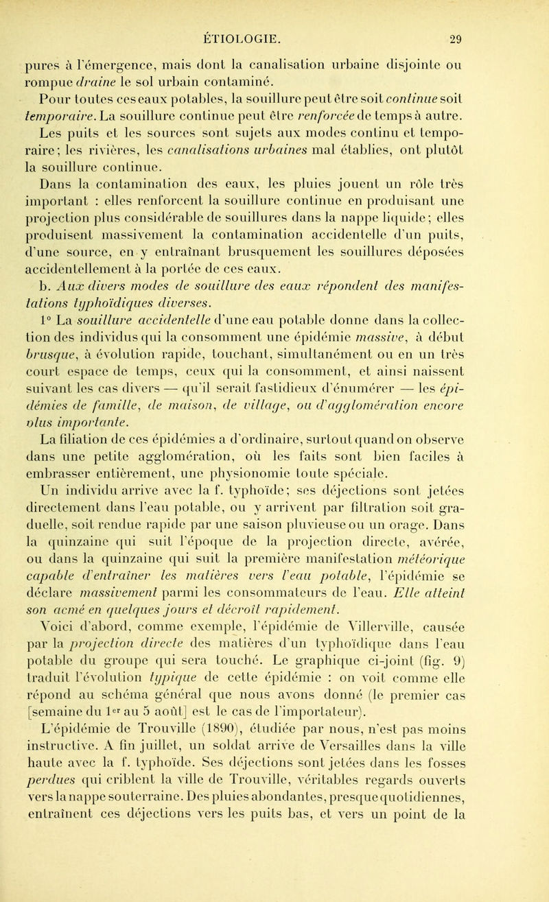 pures à rémergence, mais dont la canalisation urbaine disjointe ou rompue draine le sol urbain contaminé. Pour toutes ces eaux potables, la souillure peut être soit co/2///u?e soit temporaire, hdi souillure continue peut elre renforcée (\q temps à autre. Les puits et les sources sont sujets aux modes continu et tempo- raire; les rivières, les canalisations urbaines mal établies, ont plutôt la souillure continue. Dans la contamination des eaux, les pluies jouent un rôle très important : elles renforcent la souillure continue en produisant une projection plus considérable de souillures dans la nappe liquide; elles produisent massivement la contamination accidentelle d'un puits, d'une source, en y entraînant brusquement les souillures déposées accidentellement à la portée de ces eaux. b. Aux divers modes de souillure des eaux répondent des manifes- tations typJioïdiques diverses. 1° La souillure accidentelle d'une esm potal^le donne dans la collec- tion des individus qui la consomment une épidémie massive, à début brusque, à évolution rapide, touchant, simultanément ou en un très court espace de temps, ceux qui la consomment, et ainsi naissent suivant les cas divers — qu'il serait fastidieux d'énumérer — les épi- démies de famille, de maison, de village, ou d'agglomération encore olus importante. La fdiation de ces épidémies a d'ordinaire, surtout quand on observe dans une petite agglomération, où les faits sont bien faciles à embrasser entièrement, une physionomie toute spéciale. Un individu arrive avec la f. typhoïde; ses déjections sont jetées directement dans l'eau potable, ou y arrivent par fîltration soit gra- duelle, soit rendue rapide par une saison pluvieuse ou un orage. Dans la quinzaine qui suit l'époque de la projection directe, avérée, ou dans la quinzaine qui suit la première manifestation météorique capable d'entraîner les matières vers l'eau potable, l'épidémie se déclare massivement parmi les consommateurs de l'eau. Elle atteint son acmé en quelques jours et décroit rapidement. Voici d'abord, comme exemple, l'épidémie de Yillerville, causée par la projection directe des matières d'un typhoïdique dans l'eau potable du groupe qui sera touché. Le graphique ci-joint (fig. 9) traduit l'évolution typique de cette épidémie : on voit comme elle répond au schéma général que nous avons donné (le premier cas [semaine du 1 au 5 août] est le cas de l'importateur). L'épidémie de Trouville (1890), étudiée par nous, n'est pas moins instructive. A fin juillet, un soldat arrive de Versailles dans la ville haute avec la f. typhoïde. Ses déjections sont jetées dans les fosses perdues qui criblent la ville de Trouville, véritables regards ouverts vers la nappe souterraine. Des pluies abondantes, presque quotidiennes, entraînent ces déjections vers les puits bas, et vers un point de la