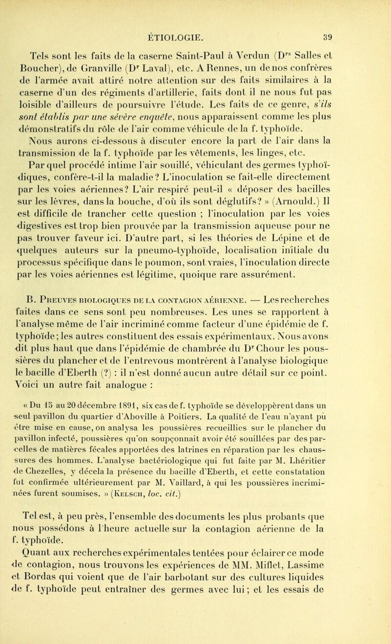 Tels sont les faits de la caserne Saint-Paul à Verdun (D' Salles et Boucher), de Granville (D Laval), etc. A Rennes, un de nos confrères de l'armée avait attiré notre attention sur des faits similaires à la caserne d'un des régiments d'artillerie, faits dont il ne nous fut pas loisible d'ailleurs de poursuivre l'étude. Les faits de ce genre, s ils sont établis par une sévère enquête, nous apparaissent comme les plus démonstratifs du rôle de l'air comme véhicule de la f. typhoïde. Nous aurons ci-dessous à discuter encore la part de Tair dans la transmission de la f. typhoïde par les vêtements, les linges, etc. Par quel procédé intime l'air souillé, véhiculant des germes typhoï- diques, confère-t-il la maladie? L'inoculation se fait-elle directement par les voies aériennes? L'air respiré peut-il « déposer des bacilles sur les lèvres, dans la bouche, d'où ils sont déglutifs? » (Arnould.) Il est difficile de trancher cette question ; l'inoculation par les voies digestives est trop bien prouvée par la transmission aqueuse pour ne pas trouver faveur ici. D'autre part, si les théories de Lépine et de quelques auteurs sur la pneumo-typhoïde, localisation initiale du processus spécifique dans le poumon, sont vraies, l'inoculation directe par les voies aériennes est légitime, quoique rare assurément. B. Preuves biologiques delà contagion aérienne. — Les recherches faites dans ce sens sont peu nombreuses. Les unes se rapportent à l'analyse môme de l'air incriminé comme facteur d'une épidémie de f. typhoïde; les autres constituent des essais expérimentaux. Nous avons dit plus haut que dans l'épidémie de chambrée du D'' Chour les pous- sières du plancher et de l'entrevous montrèrent à l'analyse biologique le bacille d'Eberth (?) : il n'est donné aucun autre détail sur ce point. Voici un autre fait analogue : (( Du 13 au 20 décembre 1891, six cas de f. typhoïde se développèrent dans un seul pavillon du quartier d'Aboville à Poitiers. La qualité de Feau n'ayant pii être mise en cause, on analj^sa les poussières recueillies sur le plancher du pavillon infecté, poussières qu'on soupçonnait avoir été souillées par des par- celles de matières fécales apportées des latrines en réparation par les chaus- sures des hommes. L'analyse bactériologique qui fut faite par M. Lhéritier de Ctiezelles, y décela la présence du bacille d'Eberth, et cette constatation fut confirmée ultérieurement par M. Vaillard, à qui les poussières incrimi- nées furent soumises. » (Kelsch, loc. cit.) Tel est, à peu près, l'ensemble des documents les plus probants que nous possédons à l'heure actuelle sur la contagion aérienne de la f. typhoïde. Quant aux recherches expérimentales tentées pour éclairer ce mode <le contagion, nous trouvons les expériences de MM. Miflet, Lassime et Bordas qui voient que de l'air barbotant sur des cultures liquides de f. typhoïde peut entraîner des germes avec lui ; et les essais de