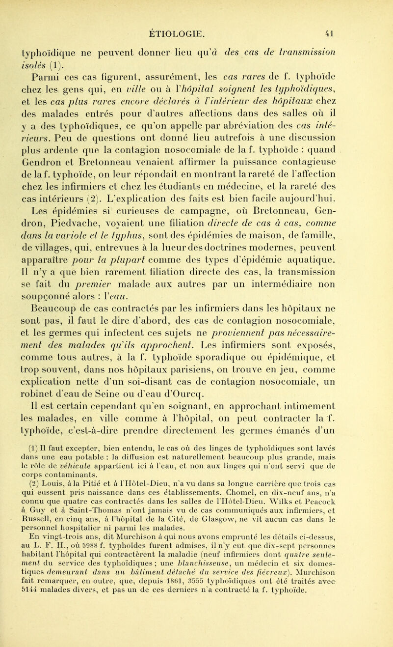 typhoïdique ne peuvent donner lieu qu'à des cas de transmission isolés (1). Parmi ces cas figurent, assurément, les cas rares de f. typhoïde chez les gens qui, en ville ou à V hôpital soignent les typhoïdique s, et les cas plus rares encore déclarés à lintérieur des hôpitaux chez des malades entrés pour d'autres affections dans des salles où il y a des typhoïdiques, ce qu'on appelle par abréviation des cas inté- rieurs. Peu de questions ont donné lieu autrefois à une discussion plus ardente que la contagion nosocomiale de la f. typhoïde : quand Gendron et Bretonneau venaient affirmer la puissance contagieuse de laf. typhoïde, on leur répondait en montrant la rareté de l'affection chez les infirmiers et chez les étudiants en médecine, et la rareté des cas intérieurs (2). L'explication des faits est bien facile aujourd'hui. Les épidémies si curieuses de campagne, où Bretonneau, Gen- dron, Piedvache, voyaient une filiation directe de cas à cas, comme dans la variole et le typhus, sont des épidémies de maison, de famille, de villages, qui, entrevues à la lueur des doctrines modernes, peuvent apparaître pour la plupart comme des types d'épidémie aquatique. Il n'y a que bien rarement filiation directe des cas, la transmission se fait du premier malade aux autres par un intermédiaire non soupçonné alors : Veau. Beaucoup de cas contractés par les infirmiers dans les hôpitaux ne sont pas, il faut le dire d'abord, des cas de contagion nosocomiale, et les germes qui infectent ces sujets ne proviennent pas nécessaire- ment des malades quils approchent. Les infirmiers sont exposés, comme tous autres, à la f. typhoïde sporadique ou épidémique, et trop souvent, dans nos hôpitaux parisiens, on trouve en jeu, comme explication nette d'un soi-disant cas de contagion nosocomiale, un robinet d'eau de Seine ou d'eau d'Ourcq. Il est certain cependant qu'en soignant, en approchant intimement les malades, en ville comme à l'hôpital, on peut contracter la f. typhoïde, c'est-à-dire prendre directement les germes émanés d'un (1) Il faut excepter, bien entendu, le cas où des linges de typhoïdiques sont lavés dans une eau potable : la diffusion est naturellement beaucoup plus grande, mais le rôle de véhicule appartient ici à l'eau, et non aux linges qui n'ont servi que de corps contaminants. (2) Louis, à la Pitié et à l'IIôtel-Dieu, n'a vu dans sa longue carrière que trois cas qui eussent pris naissance dans ces établissements. Chomel, en dix-neuf ans, n'a connu que quatre cas contractés dans les salles de l'Hôtel-Dieu. Wilks et Peacock à Guy et à Saint-Thomas n'ont jamais vu de cas communiqués aux infirmiers, et Russell, en cinq ans, à l'hôpital de la Cité, de Glasgow, ne vit aucun cas dans le personnel hospitalier ni parmi les malades. En vingt-trois ans, dit Murchison à qui nous avons emprunté les détails ci-dessus, au L. F. H., où 5988 f. typhoïdes furent admises, il n'y eut que dix-sept personnes habitant l'hôpital qui contractèrent la maladie (neuf infirmiers dont quatre seule- ment du service des typhoïdiques; une blanchisseuse, xin médecin et six domes- tiques demeurant dans un bâtiment détaché du sei^vice des fiévreux). Murchison fait remarquer, en outre, que, depuis 1861, 3555 typhoïdiques ont été traités avec 5144 malades divers, et pas un de ces derniers n'a contracté la f. typhoïde.