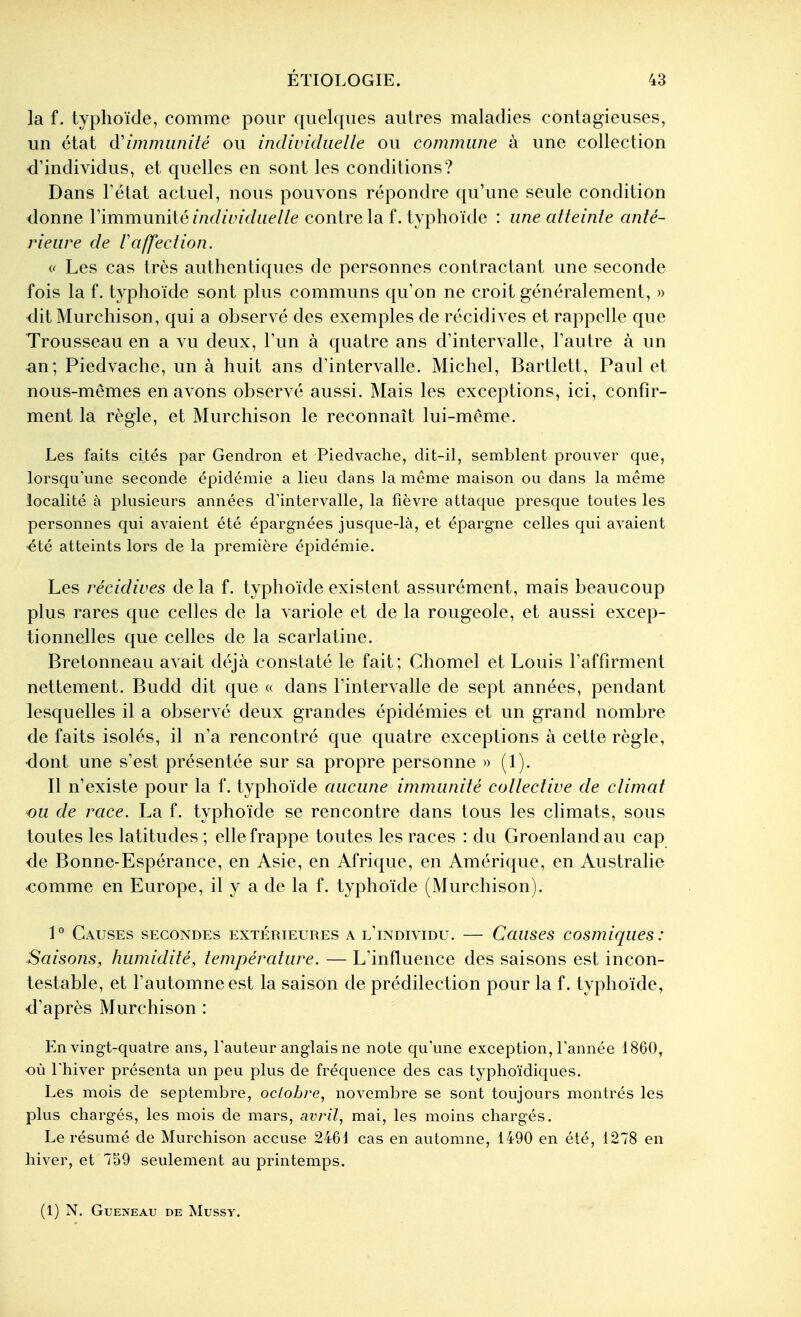 la f. typhoïde, comme pour quelques autres maladies contagieuses, un état à'immunité ou imlividiielle ou commune à une collection d'individus, et quelles en sont les conditions? Dans Tétat actuel, nous pouvons répondre qu'une seule condition donne Vïmmnmié individuelle contre la f. typhoïde : une atteinte anté- rieure de raffection. « Les cas très authentiques de personnes contractant une seconde fois la f. typhoïde sont plus communs qu'on ne croit généralement, » dit Murchison, qui a observé des exemples de récidives et rappelle que Trousseau en a vu deux, l'un à quatre ans d'intervalle, l'autre à un an; Piedvache, un à huit ans d'intervalle. Michel, Bartlett, Paul et nous-mêmes en avons observé aussi. Mais les exceptions, ici, confir- ment la règle, et Murchison le reconnaît lui-même. Les faits cités par Gendron et Piedvache, dit-il, semblent prouver que, lorsqu'une seconde épidémie a lieu dans la même maison ou dans la même localité à plusieurs années d'intervalle, la fièvre attaque presque toutes les personnes qui avaient été épargnées jusque-là, et épargne celles qui avaient été atteints lors de la première épidémie. Les récidives de la f. typhoïde existent assurément, mais beaucoup plus rares que celles de la variole et de la rougeole, et aussi excep- tionnelles que celles de la scarlatine. Bretonneau avait déjà constaté le fait; Chomel et Louis l'affirment nettement. Budd dit que « dans l'intervalle de sept années, pendant lesquelles il a observé deux grandes épidémies et un grand nombre de faits isolés, il n'a rencontré que quatre exceptions à cette règle, dont une s'est présentée sur sa propre personne » (1). Il n'existe pour la f. typhoïde aucune immunité collective de climat ou de race. La f. typhoïde se rencontre dans tous les climats, sous toutes les latitudes ; elle frappe toutes les races : du Groenland au cap de Bonne-Espérance, en Asie, en Afrique, en Amérique, en Austrahe •comme en Europe, il y a de la f. typhoïde (Murchison). 1° Causes secondes extérieures a u'iNDivmu. — Causes cosmiques : Saisons, humidité, température. — L'influence des saisons est incon- testable, et l'automne est la saison de prédilection pour la f. typhoïde, d'après Murchison : En vingt-quatre ans, Fauteur anglais ne note qu'une exception, l'année 1860, où l'hiver présenta un peu plus de fréquence des cas typhoïdiques. Les mois de septembre, octobre, novembre se sont toujours montrés les plus chargés, les mois de mars, avril, mai, les moins chargés. Le résumé de Murchison accuse 2461 cas en automne, 1490 en été, 1278 en hiver, et 759 seulement au printemps. (1) N. GUENEAU DE MUSSV.