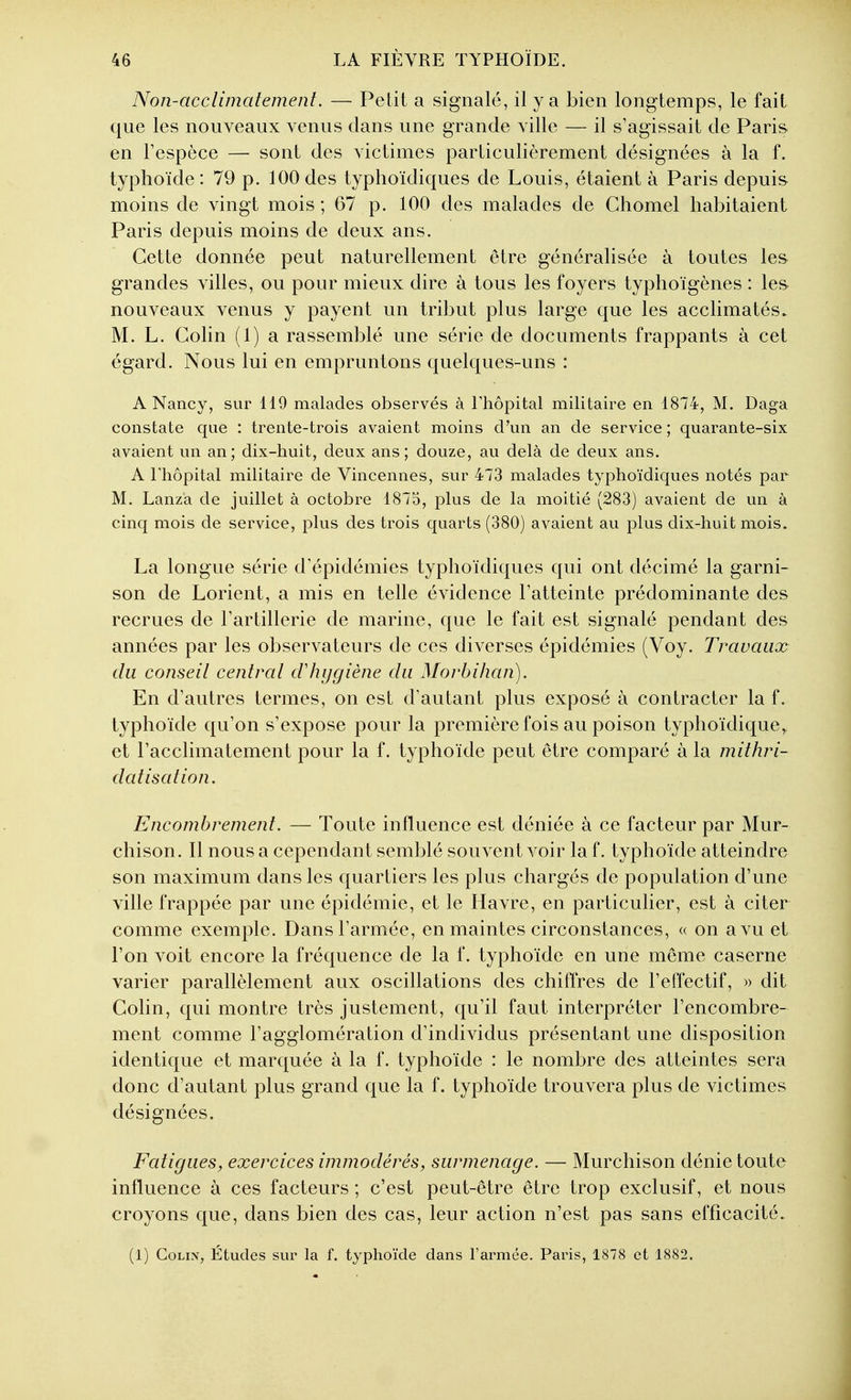 Non-acclimatement. — Petit a signalé, il y a bien longtemps, le fait que les nouveaux venus dans une grande ville — il s'agissait de Paris en Tespèce — sont des victimes particulièrement désignées à la f. typhoïde: 79 p. 100des typhoïdiques de Louis, étaient à Paris depuis moins de vingt mois ; 67 p. 100 des malades de Chomel habitaient Paris depuis moins de deux ans. Cette donnée peut naturellement être généralisée à toutes les grandes villes, ou pour mieux dire à tous les foyers typhoïgènes : les nouveaux venus y payent un tribut plus large que les acclimatés. M. L. Gohn (1) a rassemblé une série de documents frappants à cet égard. Nous lui en empruntons quelques-uns : A Nancy, sur 119 malades observés à Thopital militaire en 1874, M. Daga constate que : trente-trois avaient moins d'un an de service ; quarante-six avaient un an; dix-huit, deux ans; douze, au delà de deux ans. A rhôpital militaire de Vincennes, sur 473 malades typhoïdiques notés par M. Lanza de juillet à octobre 1875, plus de la moitié (283) avaient de un à cinq mois de service, plus des trois quarts (380) avaient au plus dix-huit mois. La longue série d'épidémies typhoïdiques qui ont décimé la garni- son de Lorient, a mis en telle évidence l'atteinte prédominante des recrues de Tartillerie de marine, que le fait est signalé pendant des années par les observateurs de ces diverses épidémies (Voy. Travaux du conseil central cVhygiène du Morbihan). En d'autres termes, on est d'autant plus exposé à contracter la f. typhoïde qu'on s'expose pour la première fois au poison typhoïdique, et l'acclimatement pour la f. typhoïde peut être comparé à la mithri- datisation. Encombrement. — Toute influence est déniée à ce facteur par Mur- chison. Il nous a cependant semblé souvent voir la f. typhoïde atteindre son maximum dans les quartiers les plus chargés de population d'une ville frappée par une épidémie, et le Havre, en particulier, est à citer comme exemple. Dans l'armée, en maintes circonstances, « on a vu et l'on voit encore la fréquence de la f. typhoïde en une même caserne varier parallèlement aux oscillations des chiffres de l'effectif, » dit Colin, qui montre très justement, qu'il faut interpréter l'encombre- ment comme l'agglomération d'individus présentant une disposition identique et marquée à la f. typhoïde : le nombre des atteintes sera donc d'autant plus grand que la f. typhoïde trouvera plus de victimes désignées. Fatigues, exercices immodérés, surmenage. — Murchison dénie toute influence à ces facteurs ; c'est peut-être être trop exclusif, et nous croyons que, dans bien des cas, leur action n'est pas sans efficacité. (1) CoLix, Études sur la f. typhoïde dans l'ai^mée. Paris, 1878 et 1882.