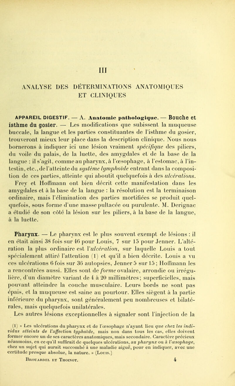 III ANALYSE DES DÉTERMINATIONS ANATOMIQUES ET CLINIQUES APPAREIL DIGESTIF. — A. Anatomie pathologique. — Bouche et isthme du gosier. — Les modifications que subissent la muqueuse buccale, la langue et les parties constituantes de Fisthme du gosier, trouveront mieux leur place dans la description clinique. Nous nous bornerons à indiquer ici une lésion vraiment spécifique des piliers, du voile du palais, de la luette, des amygdales et de la base de la langue : il s'agit, comme au pharynx, à Tœsophage, à l'estomac, à l'in- testin, etc., de l'atteinte du système lymphoïde entrant dans la composi- tion de ces parties, atteinte qui aboutit quelquefois à des ulcérations. Frey et Hoffmann ont bien décrit cette manifestation dans les amygdales et à la base de la langue : la résolution est la terminaison ordinaire, mais l'élimination des parties mortifiées se produit quel- quefois, sous forme d'une masse pultacée ou purulente. M. Derignac a étudié de son côté la lésion sur les piliers, à la base de la langue, à la luette. Pharynx. — Le pharynx est le plus souvent exempt de lésions : il en était ainsi 38 fois sur 46 pour Louis, 7 sur 15 pour Jenner. L'alté- ration la plus ordinaire est Vulcération, sur laquelle Louis a tout spécialement attiré l'attention (1) et qu'il a bien décrite. Louis a vu ces ulcérations 6 fois sur 36 autopsies, Jenner 5 sur 15 ; Hoffmann les a rencontrées aussi. Elles sont de /b7772e ovalaire, arrondie ou irrégu- lière, d'un diamètre variant de4 à 20 millimètres; superficielles, mais pouvant atteindre la couche musculaire. Leurs bords ne sont pas épais, et la muqueuse est saine au pourtour. Elles siègent à la partie inférieure du pharynx, sont généralement peu nombreuses et bilaté- rales, mais quelquefois unilatérales. Les autres lésions exceptionnelles à signaler sont l'injection de la (1) « Les ulcérations du pharynx et de l'œsophage n'ayant lieu que chez les indi- vidus atteints de l'affection typhoïde^ mais non dans tous les cas, elles doivent former encore un de ses caractèi'es anatomiques, mais secondaire. Caractère précieux néanmoins, en ce qu'il suffirait de quelques ulcéi'ations, au pharynx ou à l'œsophage, chez un sujet qui aurait succombé à une maladie aiguë, pour en indiquer, avec une certitude presque absolue, la nature. » (Louis.)