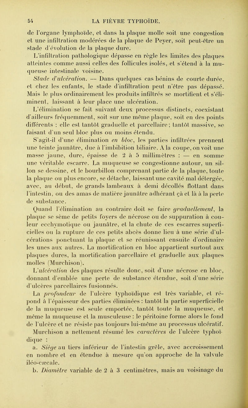 de l'organe lymphoïde, et dans la plaque molle soit une congestion et une infiltration modérées de la plaque de Peyer, soit peut-être un stade d'évolution de la plaque dure. L'infiltration pathologique dépasse en règle les limites des plaques atteintes comme aussi celles des follicules isolés, et s'étend à la mu- queuse intestinale voisine. Stade cVulcération. — Dans quelques cas bénins de courte durée, et chez les enfants, le stade d'infiltration peut n'être pas dépassé. Mais le plus ordinairement les produits infiltrés se mortifient et s'éli- minent, laissant à leur place une ulcération. L'élimination se fait suivant deux processus distincts, coexistant d'ailleurs fréquemment, soit sur une même plaque, soit en des points différents : elle est tantôt graduelle et parcellaire ; tantôt massive, se faisant d'un seul bloc plus ou moins étendu. S'agit-il d'une élimination en bloc, les parties infiltrées prennent une teinte jaunâtre, due à l'imbibition biliaire. A la coupe, on voit une masse jaune, dure, épaisse de 2 à 5 millimètres : — en somme une véritable escarre. La muqueuse se congestionne autour, un sil- lon se dessine, et le bourbillon comprenant partie de la plaque, toute la plaque ou plus encore, se détache, laissant une cavité mal détergée, avec, au début, de grands lambeaux à demi décollés flottant dans l'intestin, ou des amas de matière jaunâtre adhérant çà et là à la perte de substance. Quand l'élimination au contraire doit se faire graduellement, la plaque se sème de petits foyers de nécrose ou de suppuration à cou- leur ecchymotique ou jaunâtre, et la chute de ces escarres superfi- cielles ou la rupture de ces petits abcès donne lieu à une série d'ul- cérations ponctuant la plaque et se réunissant ensuite d'ordinaire les unes aux autres. La mortification en bloc appartient surtout aux plaques dures, la mortification parcellaire et graduelle aux plaques molles (Murchison). h'ulcération des plaques résulte donc, soit d'une nécrose en bloc, donnant d'emblée une perte de substance étendue, soit d'une série d'ulcères parcellaires fusionnés. La profondeur de l'ulcère typhoïdique est très variable, et ré- pond à l'épaisseur des parties éliminées : tantôt la partie superficielle de la muqueuse est seule emportée, tantôt toute la muqueuse, et même la muqueuse et la musculeuse : le péritoine forme alors le fond de l'ulcère et ne résiste pas toujours lui-même au processus ulcératif. Murchison a nettement résumé les caractères de l'ulcère typhoï- dique : a. Siège au tiers inférieur de l'intestin grêle, avec accroissement en nombre et en étendue à mesure qu'on approche de la valvule iléo-csecale. b. Diamètre variable de 2 à 3 centimètres, mais au voisinage du