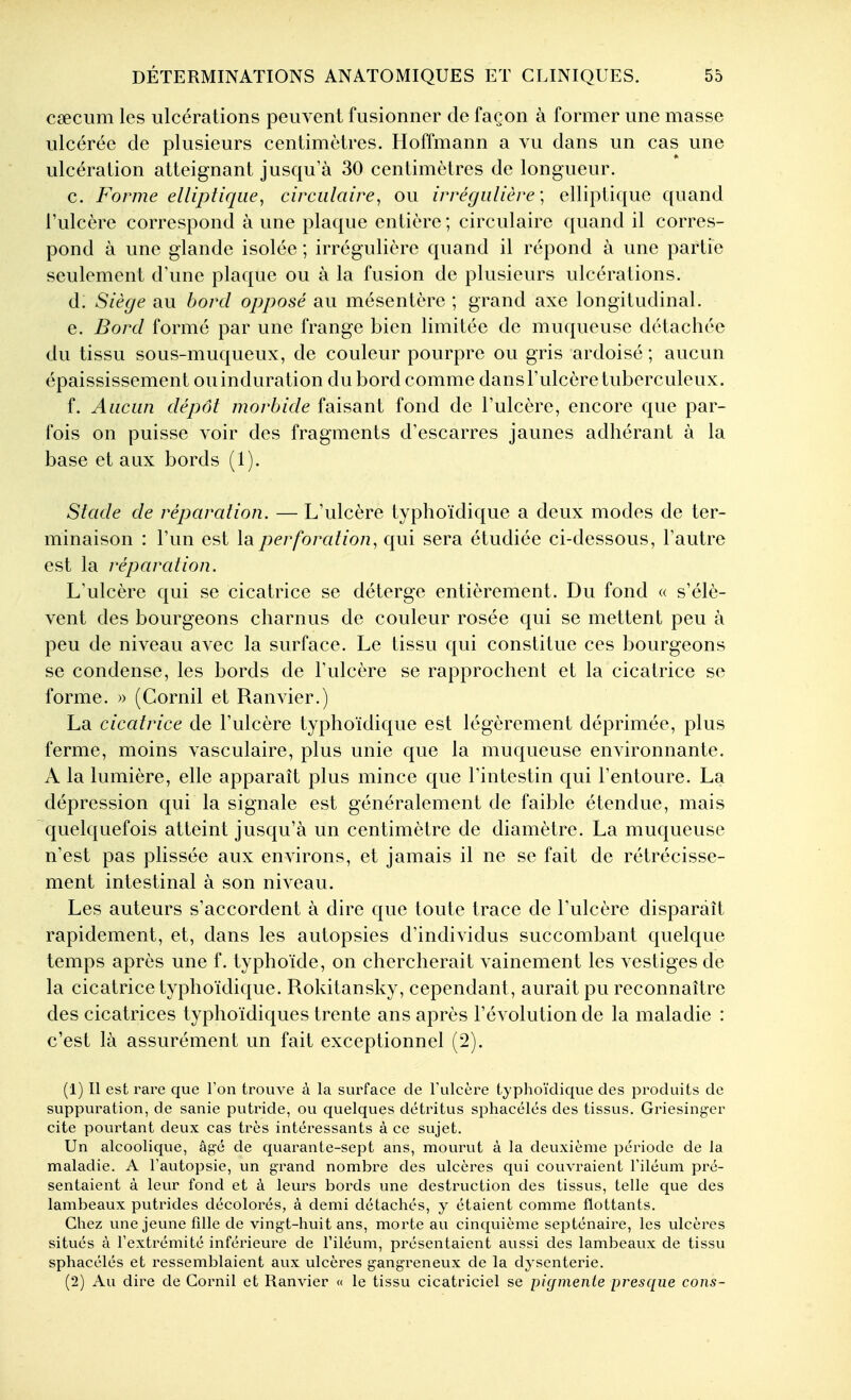 cœcum les ulcérations peuvent fusionner de façon à former une masse ulcérée de plusieurs centimètres. Hoffmann a vu dans un cas une ulcération atteignant jusqu'à 30 centimètres de longueur. c. Forme elliptique^ circulaire^ ou irrégulière] elliptique quand l'ulcère correspond à une plaque entière; circulaire quand il corres- pond à une glande isolée ; irrégulière quand il répond à une partie seulement d'une plaque ou à la fusion de plusieurs ulcérations. d. Siège au bord opposé au mésentère ; grand axe longitudinal. e. Bord formé par une frange bien limitée de muqueuse détachée du tissu sous-muqueux, de couleur pourpre ou gris ardoisé ; aucun épaississement ou induration du bord comme dans l'ulcère tuberculeux. f. Aucun dépôt morbide faisant fond de l'ulcère, encore que par- fois on puisse voir des fragments d'escarres jaunes adhérant à la base et aux bords (1). Stade de réparation. — L'ulcère typhoïdique a deux modes de ter- minaison : l'un est la perforation, qui sera étudiée ci-dessous, l'autre est la réparcdion. L'ulcère qui se cicatrice se déterge entièrement. Du fond « s'élè- vent des bourgeons charnus de couleur rosée qui se mettent peu à peu de niveau avec la surface. Le tissu qui constitue ces bourgeons se condense, les bords de l'ulcère se rapprochent et la cicatrice se forme. » (Cornil et Ranvier.) La cicatrice de l'ulcère typhoïdique est légèrement déprimée, plus ferme, moins vasculaire, plus unie que la muqueuse environnante. A la lumière, elle apparaît plus mince que l'intestin qui l'entoure. La dépression qui la signale est généralement de faible étendue, mais quelquefois atteint jusqu'à un centimètre de diamètre. La muqueuse n'est pas plissée aux environs, et jamais il ne se fait de rétrécisse- ment intestinal à son niveau. Les auteurs s'accordent à dire que toute trace de l'ulcère disparaît rapidement, et, dans les autopsies d'individus succombant quelque temps après une f. typhoïde, on chercherait vainement les vestiges de la cicatrice typhoïdique. Rokitansky, cependant, aurait pu reconnaître des cicatrices typhoïdiques trente ans après l'évolution de la maladie : c'est là assurément un fait exceptionnel (2). (1) Il est rare que Ton trouve à la surface de Tulcère typhoïdique des produits de suppuration, de sanie putride, ou quelques détritus sphacélés des tissus. Griesinger cite pourtant deux cas très intéressants à ce sujet. Un alcoolique, âgé de quarante-sept ans, mourut à la deuxième période de la maladie. A l'autopsie, un grand nombre des ulcères qui couA-raient Filéum pré- sentaient à leur fond et à leurs bords une destruction des tissus, telle que des lambeaux putrides décoloi'és, à demi détachés, y étaient comme flottants. Chez une jeune fille de vingt-huit ans, morte au cinquième septénaire, les ulcères situés à l'extrémité inférieure de l'iléum, présentaient aussi des lambeaux de tissu sphacélés et ressemblaient aux ulcères gangreneux de la dysenterie. (2) Au dire de Cornil et Ranvier « le tissu cicatriciel se pigmente presque cons-