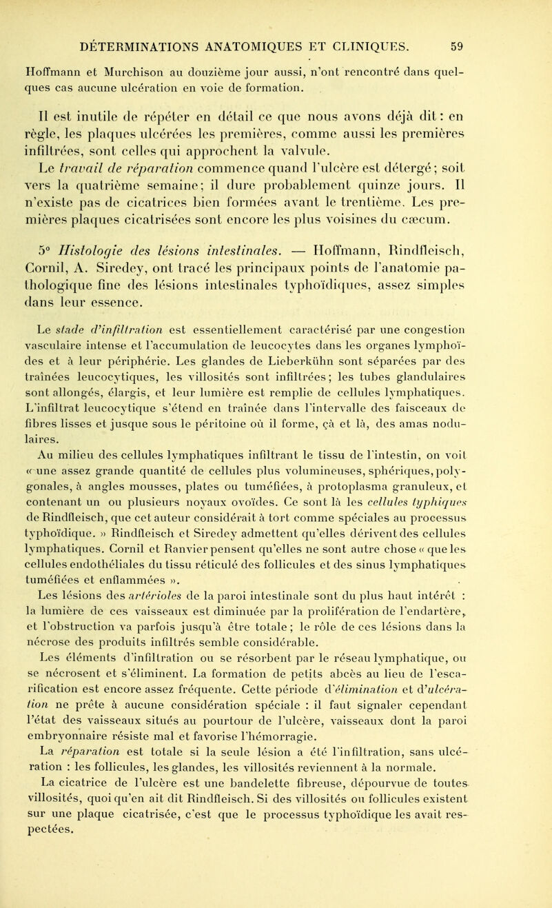 Hoffmann et Miirchison au douzième jour aussi, n'ont rencontré dans quel- ques cas aucune ulcération en voie de formation. Il est inutile de répéter en détail ce que nous avons déjà dit : en règle, les plaques ulcérées les premières, comme aussi les premières infiltrées, sont celles qui approchent la valvule. Le travail de réparation commence quand Tulcère est détergé; soit vers la quatrième semaine; il dure probablement quinze jours. Il n'existe pas de cicatrices bien formées avant le trentième. Les pre- mières plaques cicatrisées sont encore les plus voisines du cœcum. 5° Histologie des lésions intestinales. — Hoffmann, Rindfleiscli, Cornil, A. Siredey, ont tracé les principaux points de Tanatomie pa- thologique fine des lésions intestinales typhoïdiques, assez simples dans leur essence. Le stade cVinfiltration est essentiellement caractérisé par une congestion vasculaire intense et l'accumulation de leucocytes dans les organes lymphoï- des et à leur périphérie. Les glandes de Lieberkûhn sont séparées par des traînées leucocytiques, les villosités sont infiltrées ; les tubes glandulaires sont allongés, élargis, et leur lumière est remplie de cellules lymphatiques. L'infîltrat leucocytique s'étend en traînée dans rintervalle des faisceaux de fibres lisses et jusque sous le péritoine où il forme, çà et là, des amas nodu- laires. Au milieu des cellules lymphatiques infiltrant le tissu de l'intestin, on voit « une assez grande quantité de cellules plus volumineuses, sphériques, poly- gonales, à angles mousses, plates ou tuméfiées, à protoplasma granuleux, el contenant un ou plusieurs noyaux ovoïdes. Ce sont là les cellules typhiques de Rindfleisch, que cet auteur considérait à tort comme spéciales au processus typhoïdique. » Rindfleisch et Siredey admettent qu'elles dérivent des cellules lymphatiques. Cornil et Ranvier pensent qu'elles ne sont autre chose « que les cellules endothéliales du tissu réticulé des follicules et des sinus lymphatiques tuméfiées et enflammées ». Les lésions des artérioles de la paroi intestinale sont du plus haut intérêt : la lumière de ces vaisseaux est diminuée par la prolifération de l'endartère,. et Tobstruction va parfois jusqu'à être totale; le rôle de ces lésions dans la nécrose des produits infiltrés semble considérable. Les éléments d'infiltration ou se résorbent par le réseau lymphatique, ou se nécrosent et s'éliminent. La formation de petits abcès au lieu de Lesca- rification est encore assez fréquente. Cette période à'élimination et d'u/céra- tion ne prête à aucune considération spéciale : il faut signaler cependant l'état des vaisseaux situés au pourtour de l'ulcère, vaisseaux dont la paroi embryonnaire résiste mal et favorise l'hémorragie. La j^éparation est totale si la seule lésion a été l'infiltration, sans ulcé- ration : les follicules, les glandes, les villosités reviennent à la normale. La cicatrice de l'ulcère est une bandelette fibreuse, dépourvue de toutes villosités, quoi qu'en ait dit Rindfleisch. Si des villosités ou follicules existent sur une plaque cicatrisée, c'est que le processus typhoïdique les avait res- pectées.