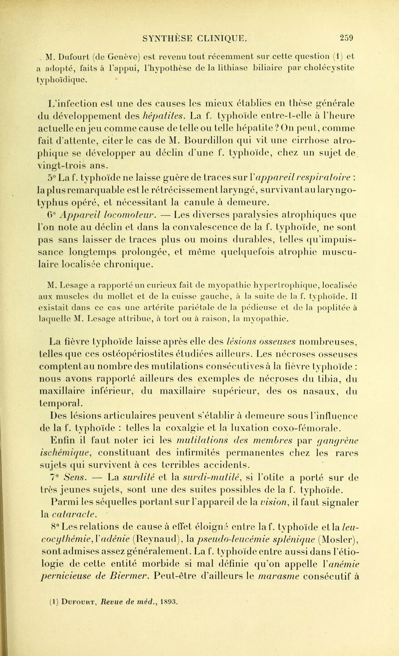 M. Dufourt (de Genève) est revenu tout récemment sur cette question (1) et a adopté, faits à Tappui, lliypothèse de la lithiase biliaire par cliolécystite tyi)hoïdique. L'infection est une des causes les mieux étal)lies en thèse générale du développement des hépatites. La f. typlioïde entre-l-elle à l'heure actuelle enjeu comme cause de telle ou telle hépatite ? On peut, comme fait d'attente, citer le cas de M. Bourdillon qui vit une cirrhose atro- phique se développer au déclin d'une f. typhoïde, chez un sujet de. vingt-trois ans. 5° La f. typhoïde ne laisse guère de traces sur Vappareil respiratoire : la plus remarquable estle rétrécissement laryngé, survivantau laryngo- typhus opéré, et nécessitant la canule à demeure. 6 Appareit locomoteur. — Les diverses paralysies atrophiques que l'on note au déclin et dans la convalescence de la f. typhoïde, ne sont pas sans laisser de traces plus ou moins durables, telles qu'impuis- sance longtemps prolongée, et môme quelquefois atrophie muscu- laire localisée chronique. M. Lesage a rapporté un curieux fait de myopathie hypertrophique, localisée aux muscles du mollet et de la cuisse gauche, à la suite de la f. typhoïde. 11 existait dans ce cas une artérite pariétale de la pédieuse et de la poplitée à laquelle M. Lesage attribue, à tort ou à raison, la myopathie. La fièvre typhoïde laisse après elle des lésions osseuses nombreuses, telles que ces ostéopériostites étudiées ailleurs. Les nécroses osseuses comptent au nombre des mutilations consécutives à la fièvre typhoïde : nous avons rapporté ailleurs des exemples de nécroses du tibia, du maxillaire inférieur, du maxillaire supérieur, des os nasaux, du temporal. Des lésions articulaires peuvent s'établir à demeure sous l'influence de la f. typhoïde : telles la coxalgie et la luxation coxo-fémorale. Enfin il faut noter ici les mutilations des membres par gangrène ischémique, constituant des infirmités permanentes chez les rares sujets qui survivent à ces terribles accidents. 7° Sens. — La surdité et la surdi-mutilé^ si l'otite a porté sur de très jeunes sujets, sont une des suites possibles de la f. typhoïde. Parmi les séquelles portant sur l'appareil de la vision, il faut signaler la cataracte. H** Les relations de cause à effet éloigné entre laf. typhoïde et la leu- cocythémie,Vadénie (Reynaud), la pseudo-leucémie splénique (Mosler), sont admises assez généralement. La f. typhoïde entre aussi dans l'étio- logie de cette entité morbide si mal définie qu'on appelle Vanémie pernicieuse de Biermer. Peut-être d'ailleurs le marasme consécutif à (1) DuFouHT, Revue de mèd., 1893.